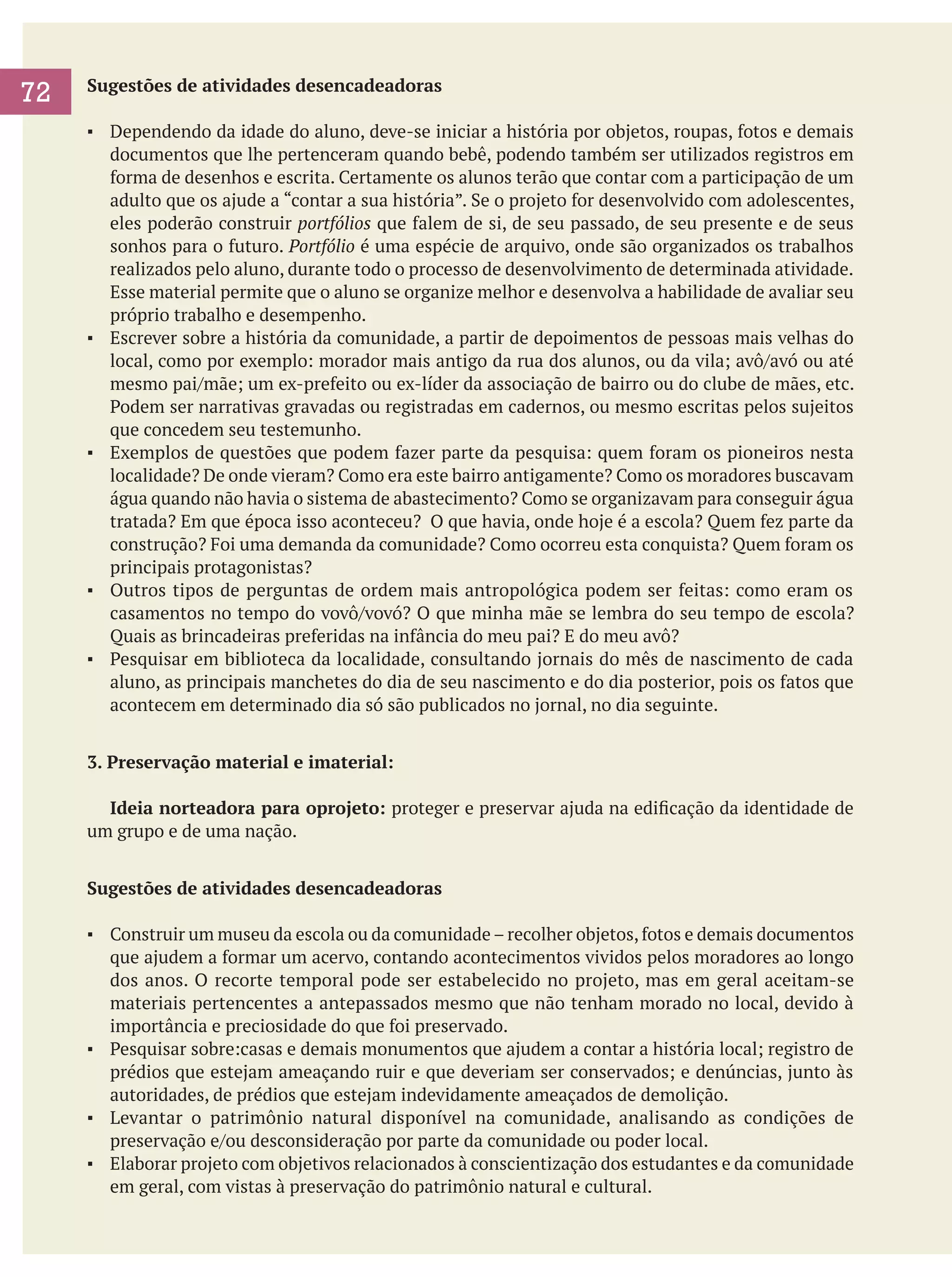 72

Sugestões de atividades desencadeadoras
▪	 Dependendo da idade do aluno, deve-se iniciar a história por objetos, roupas, fotos e demais
documentos que lhe pertenceram quando bebê, podendo também ser utilizados registros em
forma de desenhos e escrita. Certamente os alunos terão que contar com a participação de um
adulto que os ajude a “contar a sua história”. Se o projeto for desenvolvido com adolescentes,
eles poderão construir portfólios que falem de si, de seu passado, de seu presente e de seus
sonhos para o futuro. Portfólio é uma espécie de arquivo, onde são organizados os trabalhos
realizados pelo aluno, durante todo o processo de desenvolvimento de determinada atividade.
Esse material permite que o aluno se organize melhor e desenvolva a habilidade de avaliar seu
próprio trabalho e desempenho.
▪	 Escrever sobre a história da comunidade, a partir de depoimentos de pessoas mais velhas do
local, como por exemplo: morador mais antigo da rua dos alunos, ou da vila; avô/avó ou até
mesmo pai/mãe; um ex-prefeito ou ex-líder da associação de bairro ou do clube de mães, etc.
Podem ser narrativas gravadas ou registradas em cadernos, ou mesmo escritas pelos sujeitos
que concedem seu testemunho.
▪	 Exemplos de questões que podem fazer parte da pesquisa: quem foram os pioneiros nesta
localidade? De onde vieram? Como era este bairro antigamente? Como os moradores buscavam
água quando não havia o sistema de abastecimento? Como se organizavam para conseguir água
tratada? Em que época isso aconteceu? O que havia, onde hoje é a escola? Quem fez parte da
construção? Foi uma demanda da comunidade? Como ocorreu esta conquista? Quem foram os
principais protagonistas?
▪	 Outros tipos de perguntas de ordem mais antropológica podem ser feitas: como eram os
casamentos no tempo do vovô/vovó? O que minha mãe se lembra do seu tempo de escola?
Quais as brincadeiras preferidas na infância do meu pai? E do meu avô?
▪	 Pesquisar em biblioteca da localidade, consultando jornais do mês de nascimento de cada
aluno, as principais manchetes do dia de seu nascimento e do dia posterior, pois os fatos que
acontecem em determinado dia só são publicados no jornal, no dia seguinte.
3. Preservação material e imaterial:
	 Ideia norteadora para oprojeto: proteger e preservar ajuda na edificação da identidade de
um grupo e de uma nação.
Sugestões de atividades desencadeadoras
▪	 Construir um museu da escola ou da comunidade – recolher objetos, fotos e demais documentos
que ajudem a formar um acervo, contando acontecimentos vividos pelos moradores ao longo
dos anos. O recorte temporal pode ser estabelecido no projeto, mas em geral aceitam-se
materiais pertencentes a antepassados mesmo que não tenham morado no local, devido à
importância e preciosidade do que foi preservado.
▪	 Pesquisar sobre:casas e demais monumentos que ajudem a contar a história local; registro de
prédios que estejam ameaçando ruir e que deveriam ser conservados; e denúncias, junto às
autoridades, de prédios que estejam indevidamente ameaçados de demolição.
▪	 Levantar o patrimônio natural disponível na comunidade, analisando as condições de
preservação e/ou desconsideração por parte da comunidade ou poder local.
▪	 Elaborar projeto com objetivos relacionados à conscientização dos estudantes e da comunidade
em geral, com vistas à preservação do patrimônio natural e cultural.

 