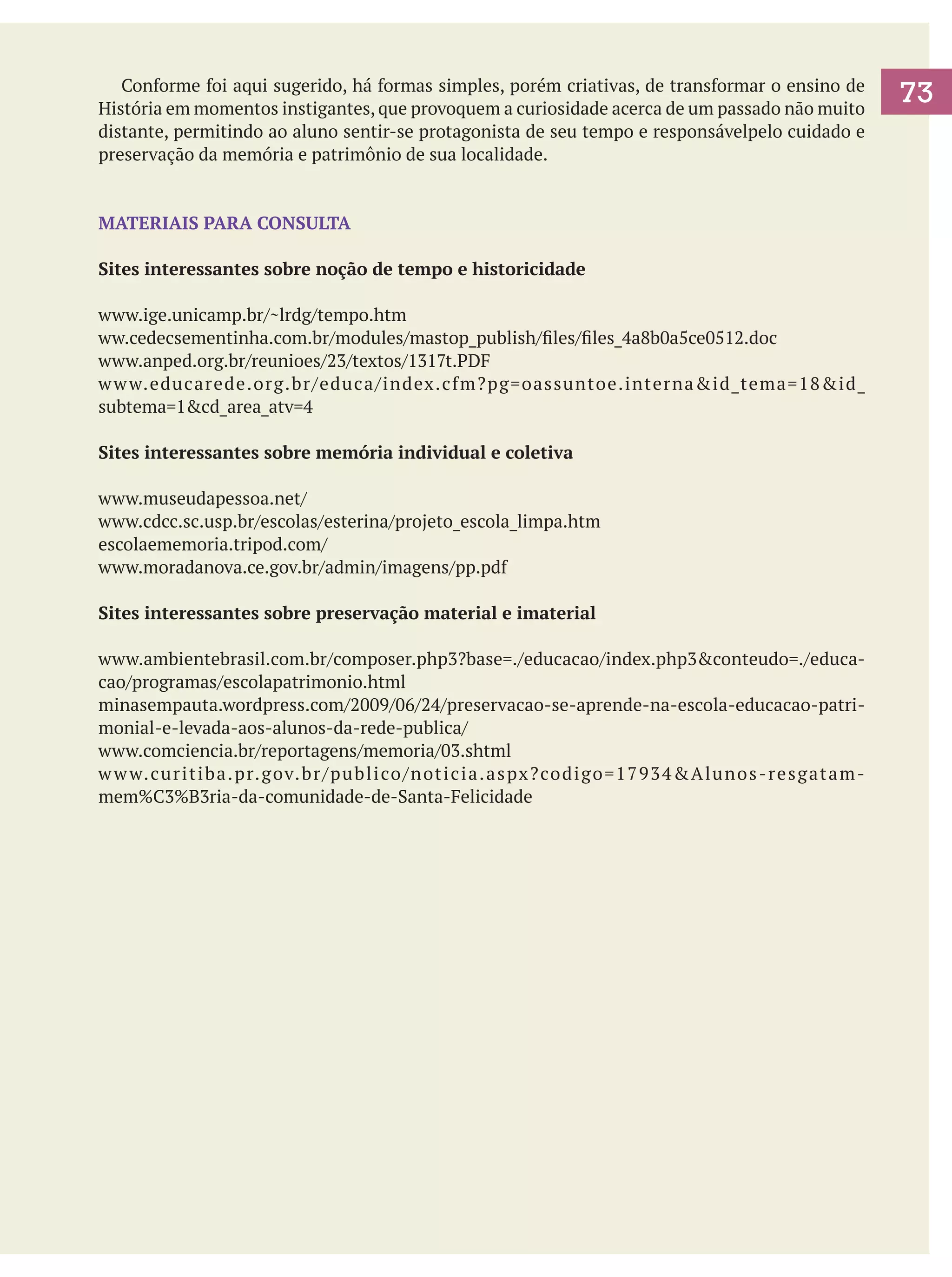 Conforme foi aqui sugerido, há formas simples, porém criativas, de transformar o ensino de
História em momentos instigantes, que provoquem a curiosidade acerca de um passado não muito
distante, permitindo ao aluno sentir-se protagonista de seu tempo e responsávelpelo cuidado e
preservação da memória e patrimônio de sua localidade.

MATERIAIS PARA CONSULTA
Sites interessantes sobre noção de tempo e historicidade
www.ige.unicamp.br/~lrdg/tempo.htm
ww.cedecsementinha.com.br/modules/mastop_publish/files/files_4a8b0a5ce0512.doc
www.anped.org.br/reunioes/23/textos/1317t.PDF
w w w.educarede.org.br/educa/index.cfm?pg=oassuntoe.interna&id_tema=18&id_
subtema=1&cd_area_atv=4
Sites interessantes sobre memória individual e coletiva
www.museudapessoa.net/
www.cdcc.sc.usp.br/escolas/esterina/projeto_escola_limpa.htm
escolaememoria.tripod.com/
www.moradanova.ce.gov.br/admin/imagens/pp.pdf
Sites interessantes sobre preservação material e imaterial
www.ambientebrasil.com.br/composer.php3?base=./educacao/index.php3&conteudo=./educacao/programas/escolapatrimonio.html
minasempauta.wordpress.com/2009/06/24/preservacao-se-aprende-na-escola-educacao-patrimonial-e-levada-aos-alunos-da-rede-publica/
www.comciencia.br/reportagens/memoria/03.shtml
w w w. c u r i t i b a . p r. g ov. b r / p u b l i co / n ot i c i a . a s px ? co d i g o = 1 7 9 3 4 & A l u n o s - r e s g a t a m mem%C3%B3ria-da-comunidade-de-Santa-Felicidade

73

 