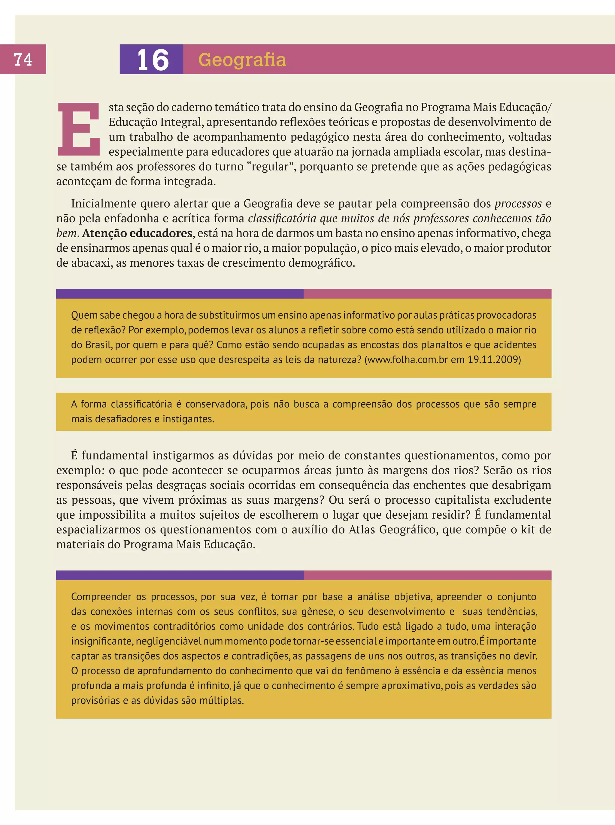 16

74

Geografia

E

sta seção do caderno temático trata do ensino da Geografia no Programa Mais Educação/
Educação Integral, apresentando reflexões teóricas e propostas de desenvolvimento de
um trabalho de acompanhamento pedagógico nesta área do conhecimento, voltadas
especialmente para educadores que atuarão na jornada ampliada escolar, mas destinase também aos professores do turno “regular”, porquanto se pretende que as ações pedagógicas
aconteçam de forma integrada.
	 Inicialmente quero alertar que a Geografia deve se pautar pela compreensão dos processos e
não pela enfadonha e acrítica forma classificatória que muitos de nós professores conhecemos tão
bem. Atenção educadores, está na hora de darmos um basta no ensino apenas informativo, chega
de ensinarmos apenas qual é o maior rio, a maior população, o pico mais elevado, o maior produtor
de abacaxi, as menores taxas de crescimento demográfico.

Quem sabe chegou a hora de substituirmos um ensino apenas informativo por aulas práticas provocadoras
de reflexão? Por exemplo, podemos levar os alunos a refletir sobre como está sendo utilizado o maior rio
do Brasil, por quem e para quê? Como estão sendo ocupadas as encostas dos planaltos e que acidentes
podem ocorrer por esse uso que desrespeita as leis da natureza? (www.folha.com.br em 19.11.2009)

A forma classificatória é conservadora, pois não busca a compreensão dos processos que são sempre
mais desafiadores e instigantes.

	 É fundamental instigarmos as dúvidas por meio de constantes questionamentos, como por
exemplo: o que pode acontecer se ocuparmos áreas junto às margens dos rios? Serão os rios
responsáveis pelas desgraças sociais ocorridas em consequência das enchentes que desabrigam
as pessoas, que vivem próximas as suas margens? Ou será o processo capitalista excludente
que impossibilita a muitos sujeitos de escolherem o lugar que desejam residir? É fundamental
espacializarmos os questionamentos com o auxílio do Atlas Geográfico, que compõe o kit de
materiais do Programa Mais Educação.

Compreender os processos, por sua vez, é tomar por base a análise objetiva, apreender o conjunto
das conexões internas com os seus conflitos, sua gênese, o seu desenvolvimento e suas tendências,
e os movimentos contraditórios como unidade dos contrários. Tudo está ligado a tudo, uma interação
insignificante, negligenciável num momento pode tornar-se essencial e importante em outro. É importante
captar as transições dos aspectos e contradições, as passagens de uns nos outros, as transições no devir.
O processo de aprofundamento do conhecimento que vai do fenômeno à essência e da essência menos
profunda a mais profunda é infinito, já que o conhecimento é sempre aproximativo, pois as verdades são
provisórias e as dúvidas são múltiplas.

 