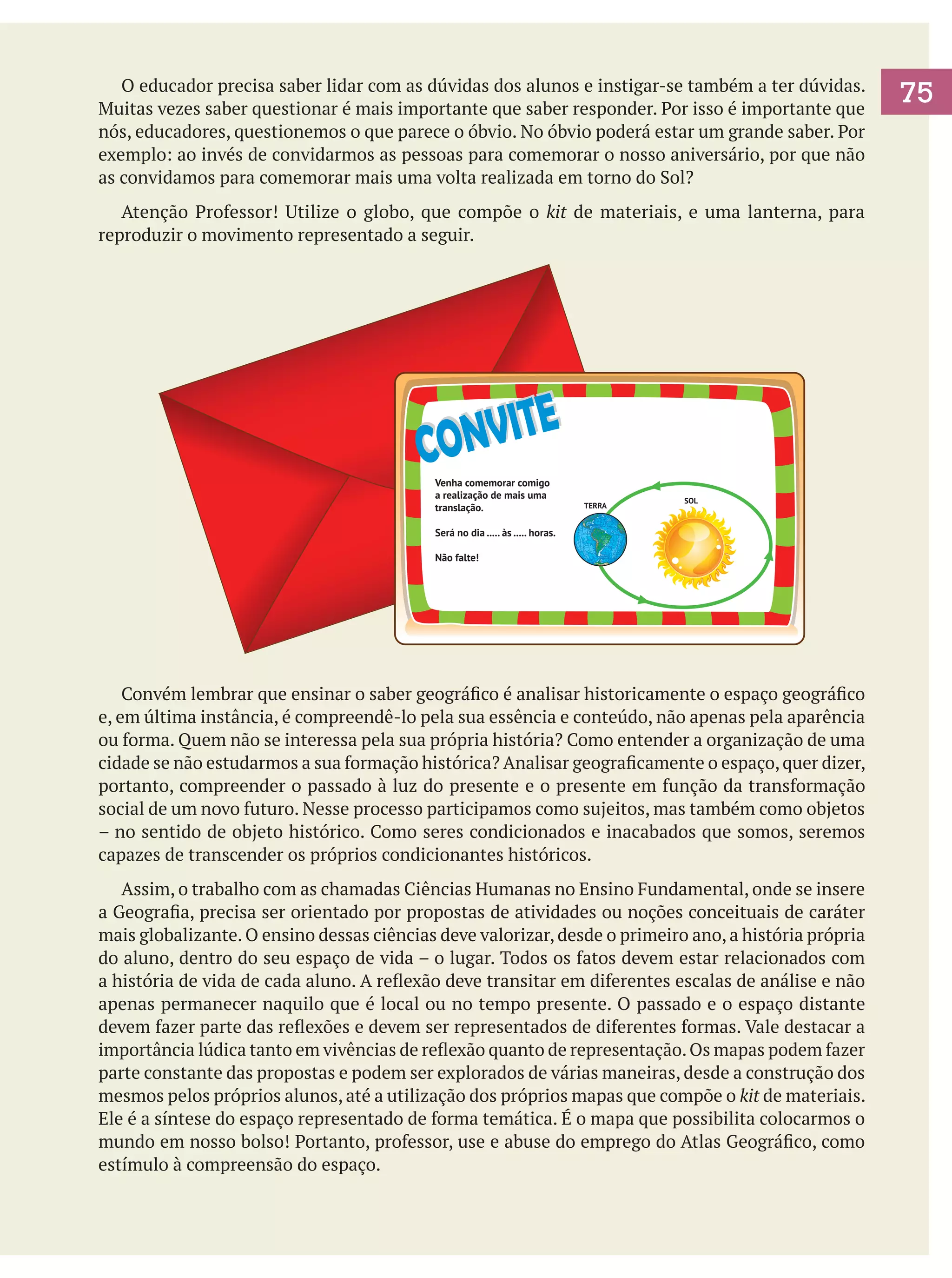 O educador precisa saber lidar com as dúvidas dos alunos e instigar-se também a ter dúvidas.
Muitas vezes saber questionar é mais importante que saber responder. Por isso é importante que
nós, educadores, questionemos o que parece o óbvio. No óbvio poderá estar um grande saber. Por
exemplo: ao invés de convidarmos as pessoas para comemorar o nosso aniversário, por que não
as convidamos para comemorar mais uma volta realizada em torno do Sol?
	 Atenção Professor! Utilize o globo, que compõe o kit de materiais, e uma lanterna, para
reproduzir o movimento representado a seguir.

NV ITE
CO
Venha comemorar comigo
a realização de mais uma
translação.

SOL

TERRA
GREENLAND

Labrador
Basin

Hudson Bay

Charlie - Gibbs
Fracture Zone

CANADA

L. Winnipeg
Great Lakes

Ohio

chian

Mts.

A T L A N T I C

Grande

- Atlant

ALGERIA

DOM. REP.

CUBA

WESTERN SAHARA

HAITI

JAMAICA

BELIZE
GUATEMALA
EL SALVADOR

Caribbean Sea

HONDURAS

MAURITANIA

NICARAGUA

SENEGAL
VENEZUELA

GUINEA BISSAU
GUYANA

NIGER

GUINEA

FRENCH GUIANA

BURKINA

SURINAME

COLOMBIA

SIERRA LEONE

LIBERIA

Negro

IVORY
COAST

BENIN
TOGO
NIGERIA

GHANA

Amazon

SOUTH

ECUADOR

A n

Romanche
Fracture Zone

Madeira

SAO TOME & PRINCIPE

e

r u
P e

d

GABON

PERU

u

n

AMERICA

BOLIVIA

T

a
s
t

n s

n c h
r e

E

i
t a
PARAGUAY

CHILE

CONGO

R i
d g
e

o

e

Brazil
Basin

CONGO

Angola
Basin

P

A t
l a
n t
i c

h

l

Chile
Basin

O C E A N

Parana

C

M
i

O C E A N

BRAZIL

s

Peru Basin

MALI

GAMBIA

Orinoco

PANAMA

Niger

COSTA RICA

P A C I F I C

SPAIN

MOROCCO
Canary Islands

Mid

Rio

THE BAHAMAS

Gulf of Mexico

MEXICO

Será no dia ..... às ..... horas.

PORTUGAL

ic

Mississip

pi

Appala

Ridge

U. S. A.

Missouri

Colorado

ANGOLA

-

a

NAMIBIA

c
i c
i f
R

Argentine Basin

i s
e

Não falte!

M i
d

URUGUAY
ARGENTINA

SOUTH AFRICA

Cape
Basin

FALKLAND ISLANDS

SOUTH GEORGIA ISLAND

Amundsen Abyssal Plain
Bellingshausen Sea

Weddel Abyssal Plain
Weddell Sea

ANTARCTICA

	 Convém lembrar que ensinar o saber geográfico é analisar historicamente o espaço geográfico
e, em última instância, é compreendê-lo pela sua essência e conteúdo, não apenas pela aparência
ou forma. Quem não se interessa pela sua própria história? Como entender a organização de uma
cidade se não estudarmos a sua formação histórica? Analisar geograficamente o espaço, quer dizer,
portanto, compreender o passado à luz do presente e o presente em função da transformação
social de um novo futuro. Nesse processo participamos como sujeitos, mas também como objetos
– no sentido de objeto histórico. Como seres condicionados e inacabados que somos, seremos
capazes de transcender os próprios condicionantes históricos.
	 Assim, o trabalho com as chamadas Ciências Humanas no Ensino Fundamental, onde se insere
a Geografia, precisa ser orientado por propostas de atividades ou noções conceituais de caráter
mais globalizante. O ensino dessas ciências deve valorizar, desde o primeiro ano, a história própria
do aluno, dentro do seu espaço de vida – o lugar. Todos os fatos devem estar relacionados com
a história de vida de cada aluno. A reflexão deve transitar em diferentes escalas de análise e não
apenas permanecer naquilo que é local ou no tempo presente. O passado e o espaço distante
devem fazer parte das reflexões e devem ser representados de diferentes formas. Vale destacar a
importância lúdica tanto em vivências de reflexão quanto de representação. Os mapas podem fazer
parte constante das propostas e podem ser explorados de várias maneiras, desde a construção dos
mesmos pelos próprios alunos, até a utilização dos próprios mapas que compõe o kit de materiais.
Ele é a síntese do espaço representado de forma temática. É o mapa que possibilita colocarmos o
mundo em nosso bolso! Portanto, professor, use e abuse do emprego do Atlas Geográfico, como
estímulo à compreensão do espaço.

75

 