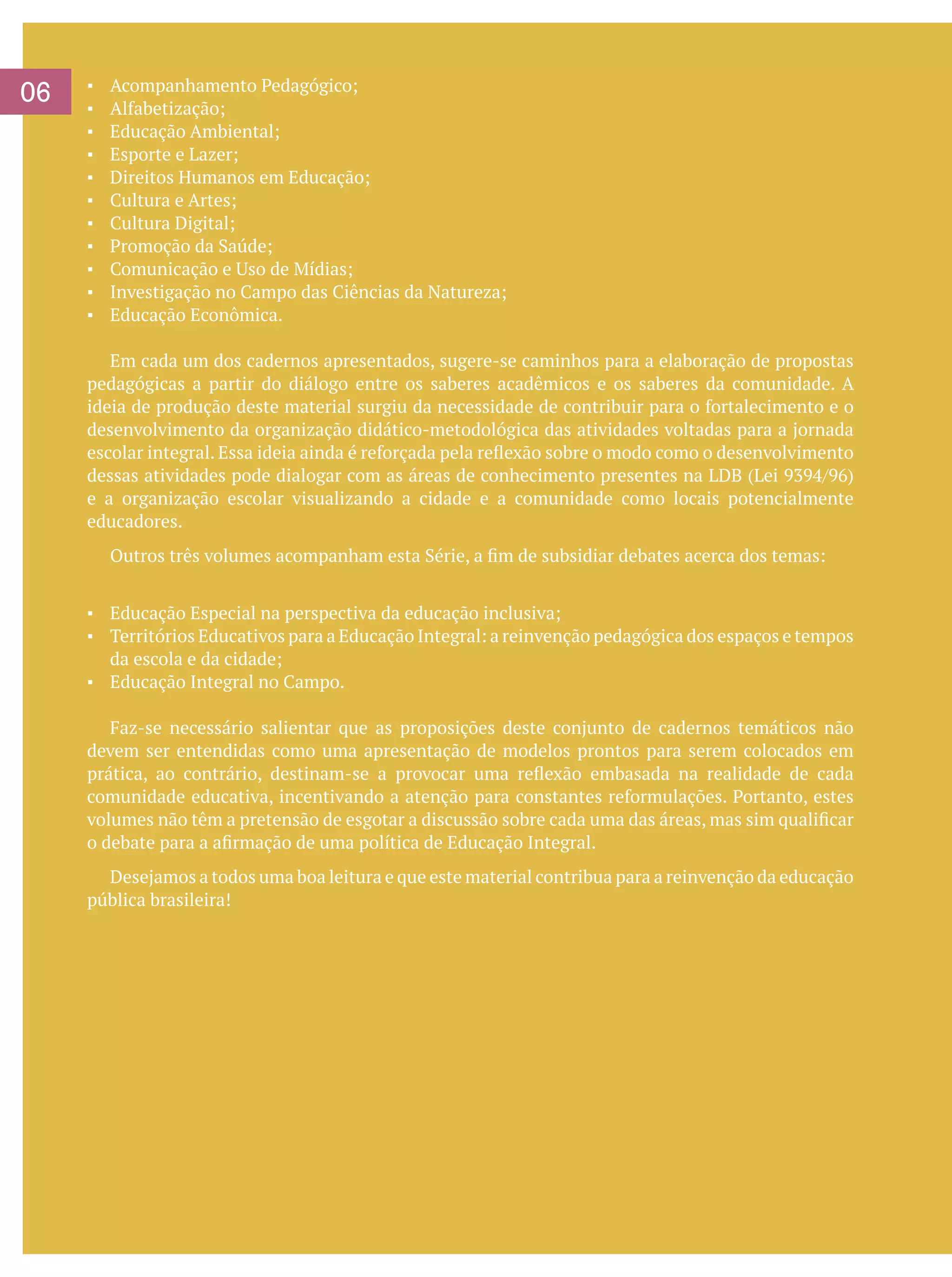 06

▪	
▪	
▪	
▪	
▪	
▪	
▪	
▪	
▪	
▪	
▪	

Acompanhamento Pedagógico;
Alfabetização;
Educação Ambiental;
Esporte e Lazer;
Direitos Humanos em Educação;
Cultura e Artes;
Cultura Digital;
Promoção da Saúde;
Comunicação e Uso de Mídias;
Investigação no Campo das Ciências da Natureza;
Educação Econômica.

	 Em cada um dos cadernos apresentados, sugere-se caminhos para a elaboração de propostas
pedagógicas a partir do diálogo entre os saberes acadêmicos e os saberes da comunidade. A
ideia de produção deste material surgiu da necessidade de contribuir para o fortalecimento e o
desenvolvimento da organização didático-metodológica das atividades voltadas para a jornada
escolar integral. Essa ideia ainda é reforçada pela reflexão sobre o modo como o desenvolvimento
dessas atividades pode dialogar com as áreas de conhecimento presentes na LDB (Lei 9394/96)
e a organização escolar visualizando a cidade e a comunidade como locais potencialmente
educadores.
	

Outros três volumes acompanham esta Série, a fim de subsidiar debates acerca dos temas:

▪	 Educação Especial na perspectiva da educação inclusiva;
▪	 Territórios Educativos para a Educação Integral: a reinvenção pedagógica dos espaços e tempos
da escola e da cidade;
▪	 Educação Integral no Campo.
	 Faz-se necessário salientar que as proposições deste conjunto de cadernos temáticos não
devem ser entendidas como uma apresentação de modelos prontos para serem colocados em
prática, ao contrário, destinam-se a provocar uma reflexão embasada na realidade de cada
comunidade educativa, incentivando a atenção para constantes reformulações. Portanto, estes
volumes não têm a pretensão de esgotar a discussão sobre cada uma das áreas, mas sim qualificar
o debate para a afirmação de uma política de Educação Integral.
	 Desejamos a todos uma boa leitura e que este material contribua para a reinvenção da educação
pública brasileira!

 