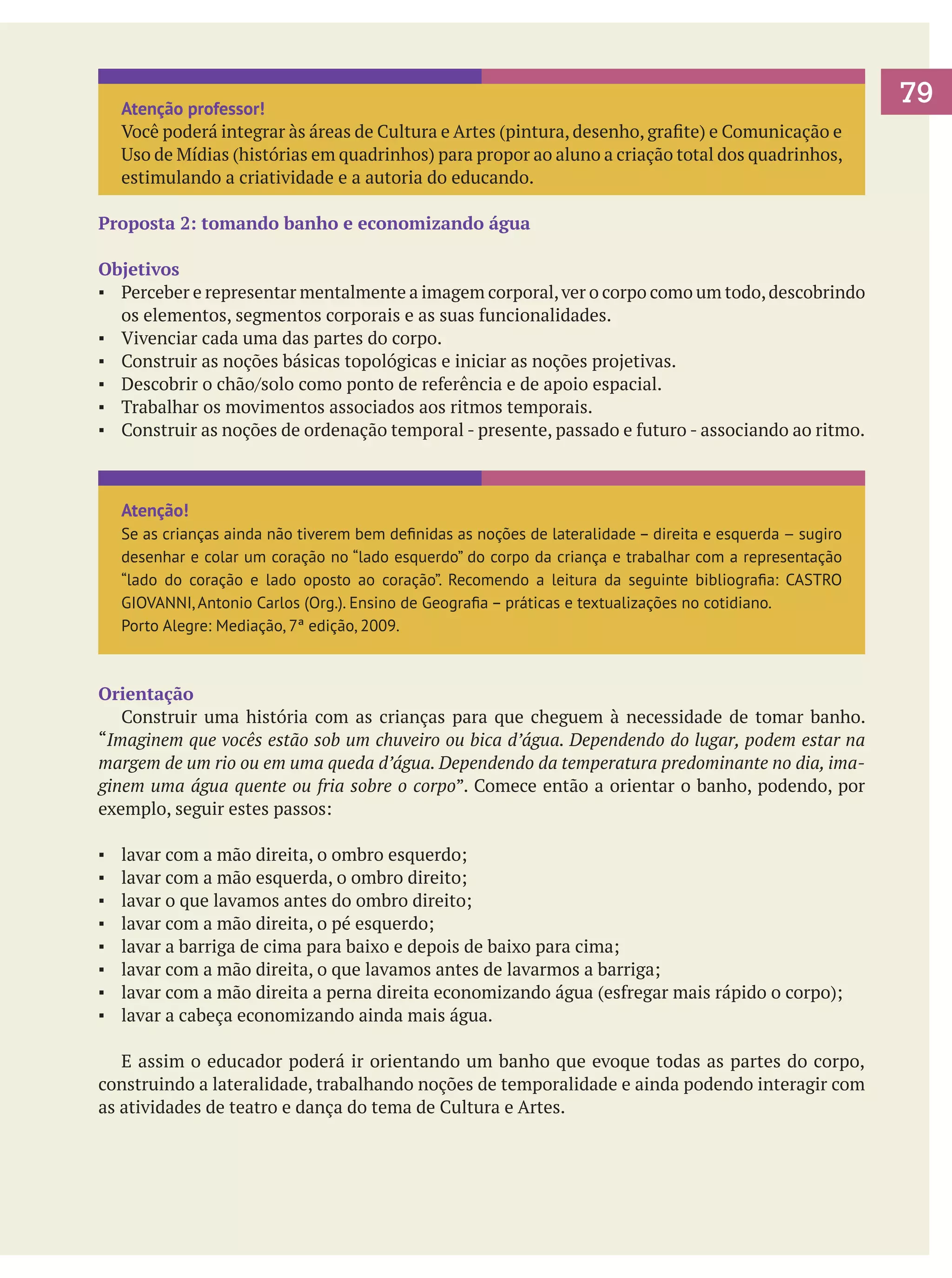 Atenção professor!
Você poderá integrar às áreas de Cultura e Artes (pintura, desenho, grafite) e Comunicação e
Uso de Mídias (histórias em quadrinhos) para propor ao aluno a criação total dos quadrinhos,
estimulando a criatividade e a autoria do educando.
Proposta 2: tomando banho e economizando água
Objetivos
▪	 Perceber e representar mentalmente a imagem corporal, ver o corpo como um todo, descobrindo
os elementos, segmentos corporais e as suas funcionalidades.
▪	 Vivenciar cada uma das partes do corpo.
▪	 Construir as noções básicas topológicas e iniciar as noções projetivas.
▪	 Descobrir o chão/solo como ponto de referência e de apoio espacial.
▪	 Trabalhar os movimentos associados aos ritmos temporais.
▪	 Construir as noções de ordenação temporal - presente, passado e futuro - associando ao ritmo.

Atenção!
Se as crianças ainda não tiverem bem definidas as noções de lateralidade – direita e esquerda – sugiro
desenhar e colar um coração no “lado esquerdo” do corpo da criança e trabalhar com a representação
“lado do coração e lado oposto ao coração”. Recomendo a leitura da seguinte bibliografia: CASTRO
GIOVANNI, Antonio Carlos (Org.). Ensino de Geografia – práticas e textualizações no cotidiano.
Porto Alegre: Mediação, 7ª edição, 2009.

Orientação
	 Construir uma história com as crianças para que cheguem à necessidade de tomar banho.
“Imaginem que vocês estão sob um chuveiro ou bica d’água. Dependendo do lugar, podem estar na
margem de um rio ou em uma queda d’água. Dependendo da temperatura predominante no dia, imaginem uma água quente ou fria sobre o corpo”. Comece então a orientar o banho, podendo, por
exemplo, seguir estes passos:
▪	
▪	
▪	
▪	
▪	
▪	
▪	
▪	

lavar com a mão direita, o ombro esquerdo;
lavar com a mão esquerda, o ombro direito;
lavar o que lavamos antes do ombro direito;
lavar com a mão direita, o pé esquerdo;
lavar a barriga de cima para baixo e depois de baixo para cima;
lavar com a mão direita, o que lavamos antes de lavarmos a barriga;
lavar com a mão direita a perna direita economizando água (esfregar mais rápido o corpo);
lavar a cabeça economizando ainda mais água.

	 E assim o educador poderá ir orientando um banho que evoque todas as partes do corpo,
construindo a lateralidade, trabalhando noções de temporalidade e ainda podendo interagir com
as atividades de teatro e dança do tema de Cultura e Artes.

79

 