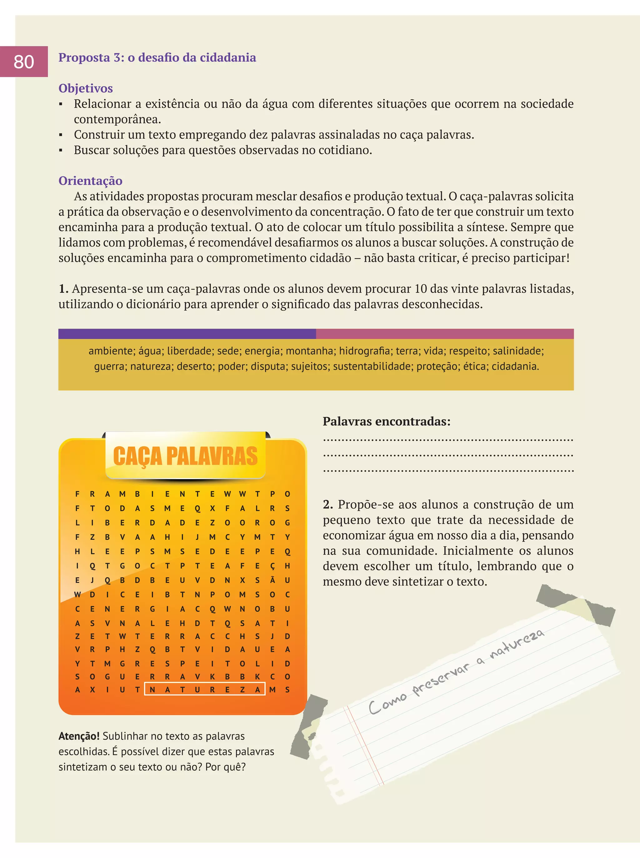 80

Proposta 3: o desafio da cidadania
Objetivos
▪	 Relacionar a existência ou não da água com diferentes situações que ocorrem na sociedade
contemporânea.
▪	 Construir um texto empregando dez palavras assinaladas no caça palavras.
▪	 Buscar soluções para questões observadas no cotidiano.
Orientação
	 As atividades propostas procuram mesclar desafios e produção textual. O caça-palavras solicita
a prática da observação e o desenvolvimento da concentração. O fato de ter que construir um texto
encaminha para a produção textual. O ato de colocar um título possibilita a síntese. Sempre que
lidamos com problemas, é recomendável desafiarmos os alunos a buscar soluções. A construção de
soluções encaminha para o comprometimento cidadão – não basta criticar, é preciso participar!
1. Apresenta-se um caça-palavras onde os alunos devem procurar 10 das vinte palavras listadas,
utilizando o dicionário para aprender o significado das palavras desconhecidas.

ambiente; água; liberdade; sede; energia; montanha; hidrografia; terra; vida; respeito; salinidade;
guerra; natureza; deserto; poder; disputa; sujeitos; sustentabilidade; proteção; ética; cidadania.

Palavras encontradas:
....................................................................
....................................................................
....................................................................

CAÇA PALAVRAS
F

R

A

M

B

I

E

N

T

E

W

W

T

P

O

F

T

O

D

A

S

M

E

Q

X

F

A

L

R

S
G

L

I

B

E

R

D

A

D

E

Z

O

O

R

O

F

Z

B

V

A

A

H

I

J

M

C

Y

M

T

Y

H

L

E

E

P

S

M

S

E

D

E

E

P

E

Q

I

Q

T

G

O

C

T

P

T

E

A

F

E

Ç

H

E

J

Q

B

D

B

E

U

V

D

N

X

S

Ã

U

W

D

I

C

E

I

B

T

N

P

O

M

S

O

C

C

E

N

E

R

G

I

A

C

Q

W

N

O

B

U

A

S

V

N

A

L

E

H

D

T

Q

S

A

T

I

Z

E

T

W

T

E

R

R

A

C

C

H

S

J

D

V

R

P

H

Z

Q

B

T

V

I

D

A

U

E

A

Y

T

M

G

R

E

S

P

E

I

T

O

L

I

D

S

O

G

U

E

R

R

A

V

K

B

B

K

C

O

A

X

I

U

T

N

A

T

U

R

E

Z

A

M

S

Atenção! Sublinhar no texto as palavras
escolhidas. É possível dizer que estas palavras
sintetizam o seu texto ou não? Por quê?

2. Propõe-se aos alunos a construção de um
pequeno texto que trate da necessidade de
economizar água em nosso dia a dia, pensando
na sua comunidade. Inicialmente os alunos
devem escolher um título, lembrando que o
mesmo deve sintetizar o texto.

 