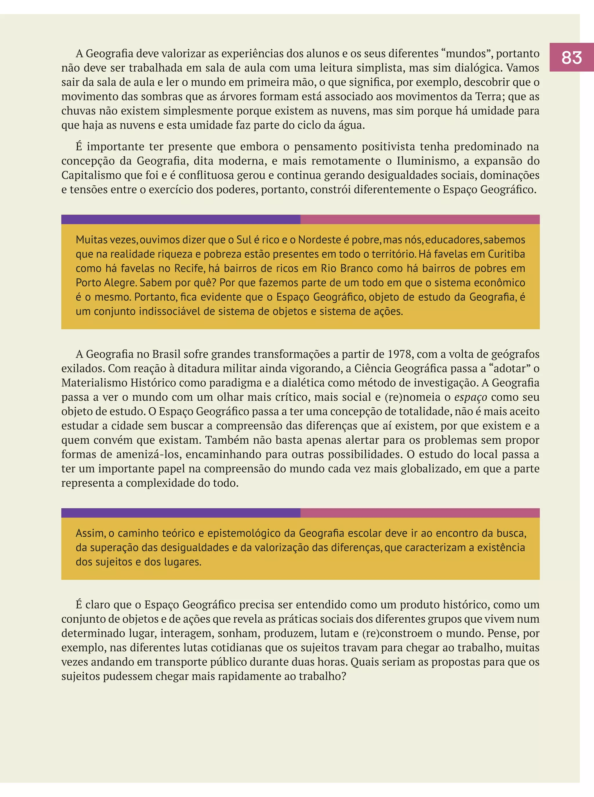 A Geografia deve valorizar as experiências dos alunos e os seus diferentes “mundos”, portanto
não deve ser trabalhada em sala de aula com uma leitura simplista, mas sim dialógica. Vamos
sair da sala de aula e ler o mundo em primeira mão, o que significa, por exemplo, descobrir que o
movimento das sombras que as árvores formam está associado aos movimentos da Terra; que as
chuvas não existem simplesmente porque existem as nuvens, mas sim porque há umidade para
que haja as nuvens e esta umidade faz parte do ciclo da água.
	 É importante ter presente que embora o pensamento positivista tenha predominado na
concepção da Geografia, dita moderna, e mais remotamente o Iluminismo, a expansão do
Capitalismo que foi e é conflituosa gerou e continua gerando desigualdades sociais, dominações
e tensões entre o exercício dos poderes, portanto, constrói diferentemente o Espaço Geográfico.

Muitas vezes, ouvimos dizer que o Sul é rico e o Nordeste é pobre, mas nós, educadores, sabemos
que na realidade riqueza e pobreza estão presentes em todo o território. Há favelas em Curitiba
como há favelas no Recife, há bairros de ricos em Rio Branco como há bairros de pobres em
Porto Alegre. Sabem por quê? Por que fazemos parte de um todo em que o sistema econômico
é o mesmo. Portanto, fica evidente que o Espaço Geográfico, objeto de estudo da Geografia, é
um conjunto indissociável de sistema de objetos e sistema de ações.

	 A Geografia no Brasil sofre grandes transformações a partir de 1978, com a volta de geógrafos
exilados. Com reação à ditadura militar ainda vigorando, a Ciência Geográfica passa a “adotar” o
Materialismo Histórico como paradigma e a dialética como método de investigação. A Geografia
passa a ver o mundo com um olhar mais crítico, mais social e (re)nomeia o espaço como seu
objeto de estudo. O Espaço Geográfico passa a ter uma concepção de totalidade, não é mais aceito
estudar a cidade sem buscar a compreensão das diferenças que aí existem, por que existem e a
quem convém que existam. Também não basta apenas alertar para os problemas sem propor
formas de amenizá-los, encaminhando para outras possibilidades. O estudo do local passa a
ter um importante papel na compreensão do mundo cada vez mais globalizado, em que a parte
representa a complexidade do todo.

Assim, o caminho teórico e epistemológico da Geografia escolar deve ir ao encontro da busca,
da superação das desigualdades e da valorização das diferenças, que caracterizam a existência
dos sujeitos e dos lugares.

	 É claro que o Espaço Geográfico precisa ser entendido como um produto histórico, como um
conjunto de objetos e de ações que revela as práticas sociais dos diferentes grupos que vivem num
determinado lugar, interagem, sonham, produzem, lutam e (re)constroem o mundo. Pense, por
exemplo, nas diferentes lutas cotidianas que os sujeitos travam para chegar ao trabalho, muitas
vezes andando em transporte público durante duas horas. Quais seriam as propostas para que os
sujeitos pudessem chegar mais rapidamente ao trabalho?

83

 