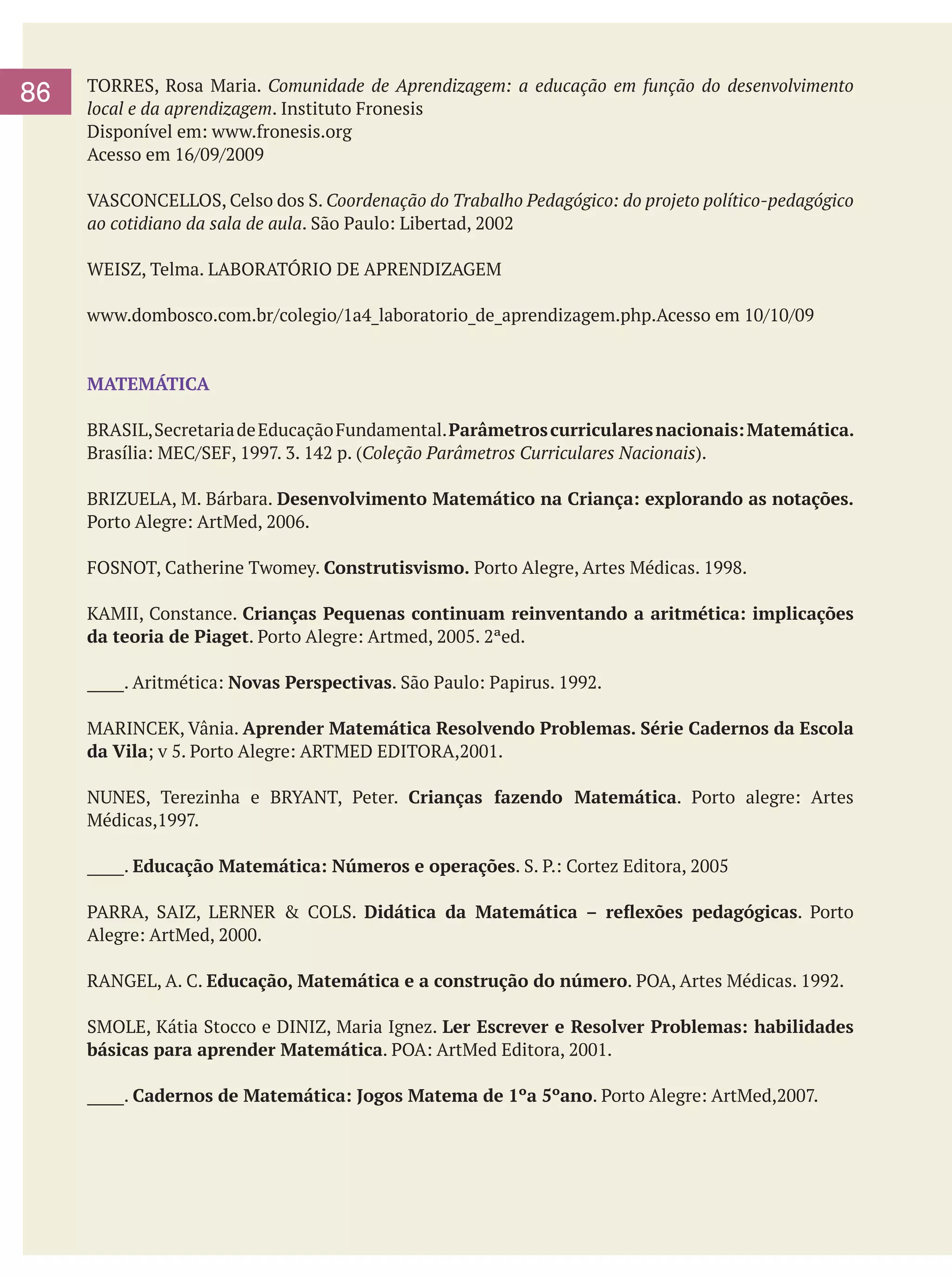 86

TORRES, Rosa Maria. Comunidade de Aprendizagem: a educação em função do desenvolvimento
local e da aprendizagem. Instituto Fronesis
Disponível em: www.fronesis.org
Acesso em 16/09/2009
VASCONCELLOS, Celso dos S. Coordenação do Trabalho Pedagógico: do projeto político-pedagógico
ao cotidiano da sala de aula. São Paulo: Libertad, 2002
WEISZ, Telma. LABORATÓRIO DE APRENDIZAGEM
www.dombosco.com.br/colegio/1a4_laboratorio_de_aprendizagem.php.Acesso em 10/10/09

MATEMÁTICA
BRASIL, Secretaria de Educação Fundamental. Parâmetros curriculares nacionais: Matemática.
Brasília: MEC/SEF, 1997. 3. 142 p. (Coleção Parâmetros Curriculares Nacionais).
BRIZUELA, M. Bárbara. Desenvolvimento Matemático na Criança: explorando as notações.
Porto Alegre: ArtMed, 2006.
FOSNOT, Catherine Twomey. Construtisvismo. Porto Alegre, Artes Médicas. 1998.
KAMII, Constance. Crianças Pequenas continuam reinventando a aritmética: implicações
da teoria de Piaget. Porto Alegre: Artmed, 2005. 2ªed.
_____. Aritmética: Novas Perspectivas. São Paulo: Papirus. 1992.
MARINCEK, Vânia. Aprender Matemática Resolvendo Problemas. Série Cadernos da Escola
da Vila; v 5. Porto Alegre: ARTMED EDITORA,2001.
NUNES, Terezinha e BRYANT, Peter. Crianças fazendo Matemática. Porto alegre: Artes
Médicas,1997.
_____. Educação Matemática: Números e operações. S. P.: Cortez Editora, 2005
PARRA, SAIZ, LERNER & COLS. Didática da Matemática – reflexões pedagógicas. Porto
Alegre: ArtMed, 2000.
RANGEL, A. C. Educação, Matemática e a construção do número. POA, Artes Médicas. 1992.
SMOLE, Kátia Stocco e DINIZ, Maria Ignez. Ler Escrever e Resolver Problemas: habilidades
básicas para aprender Matemática. POA: ArtMed Editora, 2001.
_____. Cadernos de Matemática: Jogos Matema de 1ºa 5ºano. Porto Alegre: ArtMed,2007.

 
