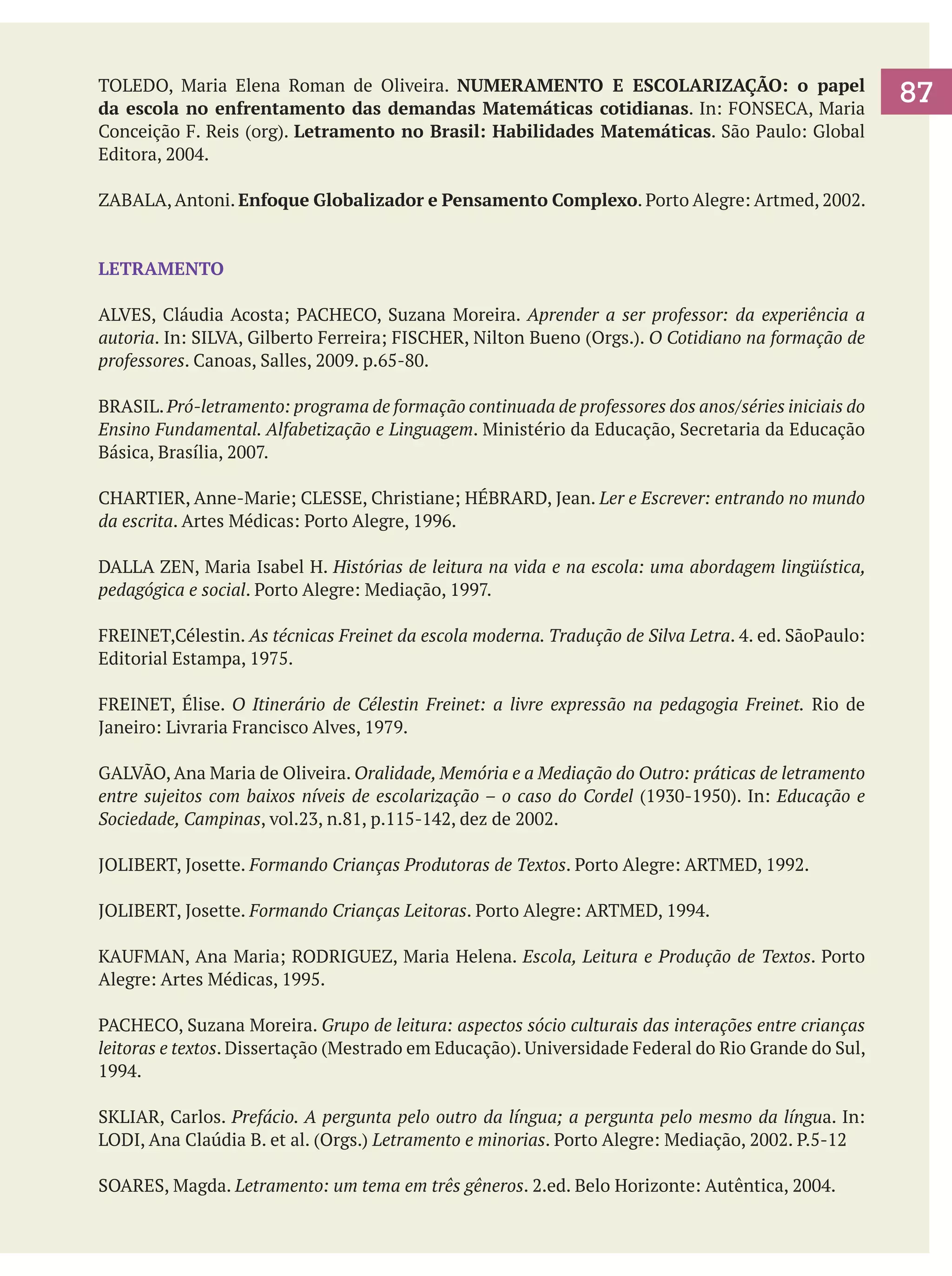 TOLEDO, Maria Elena Roman de Oliveira. NUMERAMENTO E ESCOLARIZAÇÃO: o papel
da escola no enfrentamento das demandas Matemáticas cotidianas. In: FONSECA, Maria
Conceição F. Reis (org). Letramento no Brasil: Habilidades Matemáticas. São Paulo: Global
Editora, 2004.
ZABALA, Antoni. Enfoque Globalizador e Pensamento Complexo. Porto Alegre: Artmed, 2002.

LETRAMENTO
ALVES, Cláudia Acosta; PACHECO, Suzana Moreira. Aprender a ser professor: da experiência a
autoria. In: SILVA, Gilberto Ferreira; FISCHER, Nilton Bueno (Orgs.). O Cotidiano na formação de
professores. Canoas, Salles, 2009. p.65-80.
BRASIL. Pró-letramento: programa de formação continuada de professores dos anos/séries iniciais do
Ensino Fundamental. Alfabetização e Linguagem. Ministério da Educação, Secretaria da Educação
Básica, Brasília, 2007.
CHARTIER, Anne-Marie; CLESSE, Christiane; HÉBRARD, Jean. Ler e Escrever: entrando no mundo
da escrita. Artes Médicas: Porto Alegre, 1996.
DALLA ZEN, Maria Isabel H. Histórias de leitura na vida e na escola: uma abordagem lingüística,
pedagógica e social. Porto Alegre: Mediação, 1997.
FREINET,Célestin. As técnicas Freinet da escola moderna. Tradução de Silva Letra. 4. ed. SãoPaulo:
Editorial Estampa, 1975.
FREINET, Élise. O Itinerário de Célestin Freinet: a livre expressão na pedagogia Freinet. Rio de
Janeiro: Livraria Francisco Alves, 1979.
GALVÃO, Ana Maria de Oliveira. Oralidade, Memória e a Mediação do Outro: práticas de letramento
entre sujeitos com baixos níveis de escolarização – o caso do Cordel (1930-1950). In: Educação e
Sociedade, Campinas, vol.23, n.81, p.115-142, dez de 2002.
JOLIBERT, Josette. Formando Crianças Produtoras de Textos. Porto Alegre: ARTMED, 1992.
JOLIBERT, Josette. Formando Crianças Leitoras. Porto Alegre: ARTMED, 1994.
KAUFMAN, Ana Maria; RODRIGUEZ, Maria Helena. Escola, Leitura e Produção de Textos. Porto
Alegre: Artes Médicas, 1995.
PACHECO, Suzana Moreira. Grupo de leitura: aspectos sócio culturais das interações entre crianças
leitoras e textos. Dissertação (Mestrado em Educação). Universidade Federal do Rio Grande do Sul,
1994.
SKLIAR, Carlos. Prefácio. A pergunta pelo outro da língua; a pergunta pelo mesmo da língua. In:
LODI, Ana Claúdia B. et al. (Orgs.) Letramento e minorias. Porto Alegre: Mediação, 2002. P.5-12
SOARES, Magda. Letramento: um tema em três gêneros. 2.ed. Belo Horizonte: Autêntica, 2004.

87

 