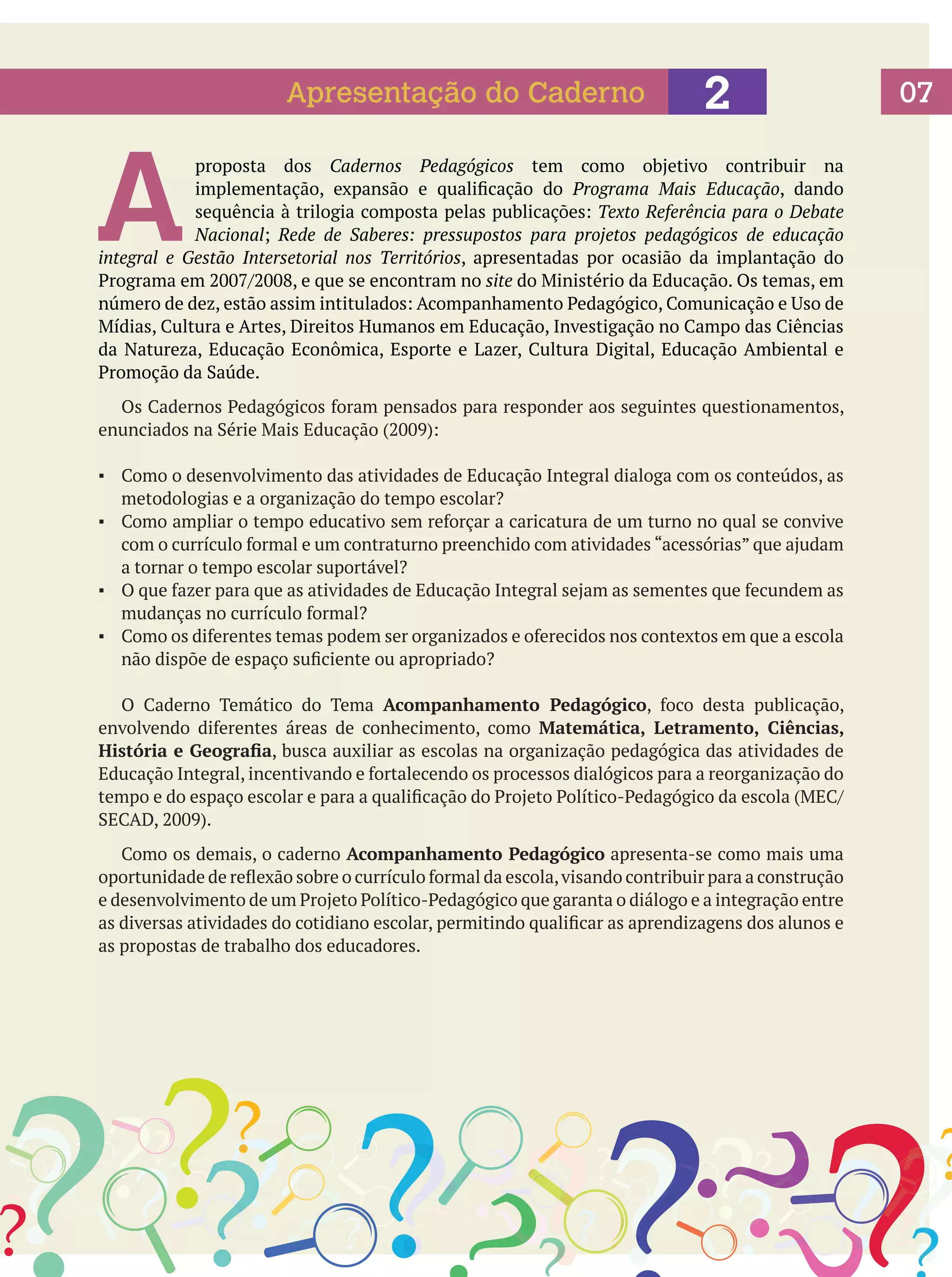 Apresentação do Caderno

A

2

proposta dos Cadernos Pedagógicos tem como objetivo contribuir na
implementação, expansão e qualificação do Programa Mais Educação, dando
sequência à trilogia composta pelas publicações: Texto Referência para o Debate
Nacional; Rede de Saberes: pressupostos para projetos pedagógicos de educação
integral e Gestão Intersetorial nos Territórios, apresentadas por ocasião da implantação do
Programa em 2007/2008, e que se encontram no site do Ministério da Educação. Os temas, em
número de dez, estão assim intitulados: Acompanhamento Pedagógico, Comunicação e Uso de
Mídias, Cultura e Artes, Direitos Humanos em Educação, Investigação no Campo das Ciências
da Natureza, Educação Econômica, Esporte e Lazer, Cultura Digital, Educação Ambiental e
Promoção da Saúde.
	 Os Cadernos Pedagógicos foram pensados para responder aos seguintes questionamentos,
enunciados na Série Mais Educação (2009):
▪	 Como o desenvolvimento das atividades de Educação Integral dialoga com os conteúdos, as
metodologias e a organização do tempo escolar?
▪	 Como ampliar o tempo educativo sem reforçar a caricatura de um turno no qual se convive
com o currículo formal e um contraturno preenchido com atividades “acessórias” que ajudam
a tornar o tempo escolar suportável?
▪	 O que fazer para que as atividades de Educação Integral sejam as sementes que fecundem as
mudanças no currículo formal?
▪	 Como os diferentes temas podem ser organizados e oferecidos nos contextos em que a escola
não dispõe de espaço suficiente ou apropriado?
	 O Caderno Temático do Tema Acompanhamento Pedagógico, foco desta publicação,
envolvendo diferentes áreas de conhecimento, como Matemática, Letramento, Ciências,
História e Geografia, busca auxiliar as escolas na organização pedagógica das atividades de
Educação Integral, incentivando e fortalecendo os processos dialógicos para a reorganização do
tempo e do espaço escolar e para a qualificação do Projeto Político-Pedagógico da escola (MEC/
SECAD, 2009).
	 Como os demais, o caderno Acompanhamento Pedagógico apresenta-se como mais uma
oportunidade de reflexão sobre o currículo formal da escola, visando contribuir para a construção
e desenvolvimento de um Projeto Político-Pedagógico que garanta o diálogo e a integração entre
as diversas atividades do cotidiano escolar, permitindo qualificar as aprendizagens dos alunos e
as propostas de trabalho dos educadores.

07

 
