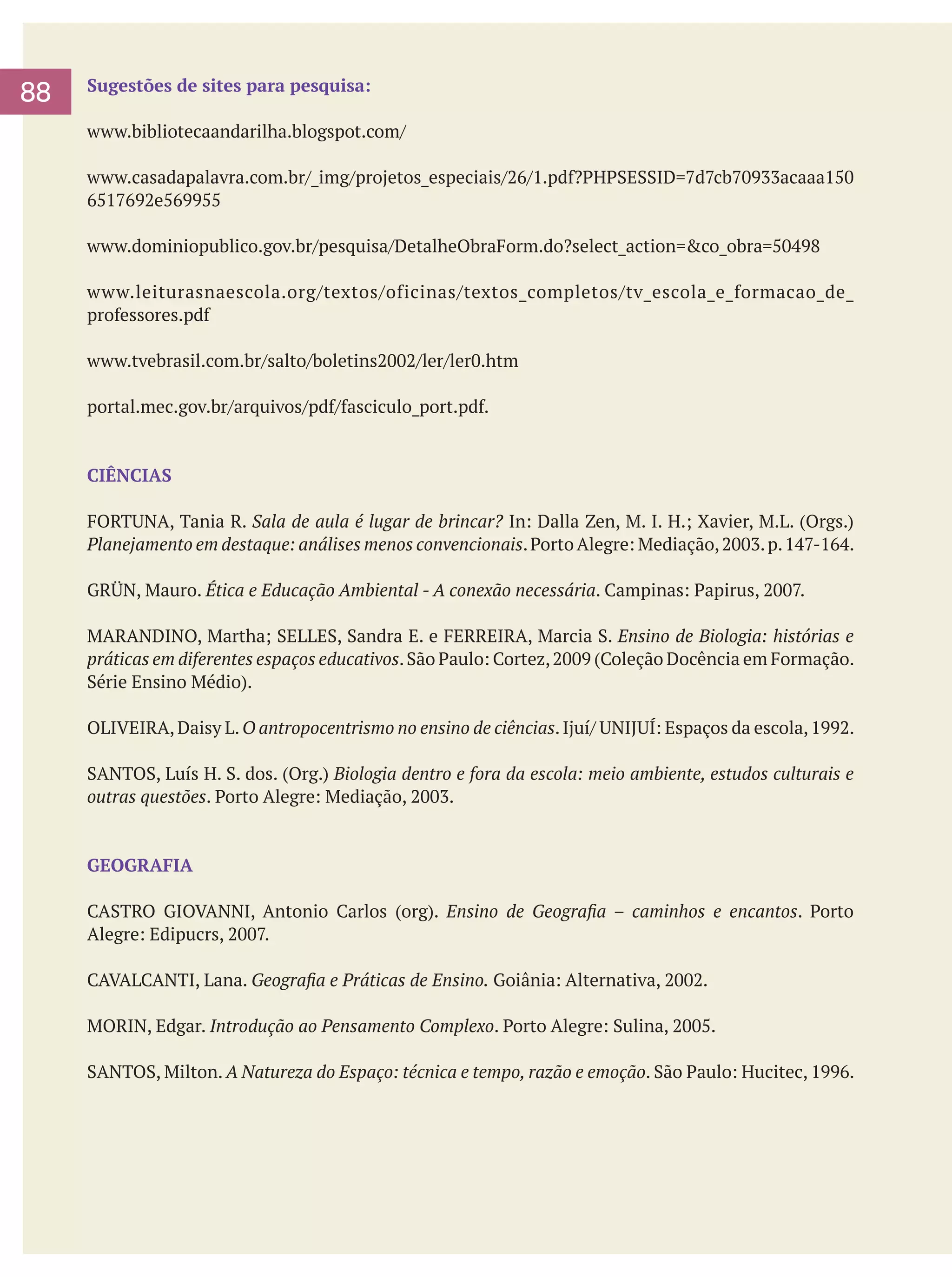 88

Sugestões de sites para pesquisa:
www.bibliotecaandarilha.blogspot.com/
www.casadapalavra.com.br/_img/projetos_especiais/26/1.pdf?PHPSESSID=7d7cb70933acaaa150
6517692e569955
www.dominiopublico.gov.br/pesquisa/DetalheObraForm.do?select_action=&co_obra=50498
www.leiturasnaescola.org/textos/oficinas/textos_completos/tv_escola_e_formacao_de_
professores.pdf
www.tvebrasil.com.br/salto/boletins2002/ler/ler0.htm
portal.mec.gov.br/arquivos/pdf/fasciculo_port.pdf.

CIÊNCIAS
FORTUNA, Tania R. Sala de aula é lugar de brincar? In: Dalla Zen, M. I. H.; Xavier, M.L. (Orgs.)
Planejamento em destaque: análises menos convencionais. Porto Alegre: Mediação, 2003. p. 147-164.
GRÜN, Mauro. Ética e Educação Ambiental - A conexão necessária. Campinas: Papirus, 2007.
MARANDINO, Martha; SELLES, Sandra E. e FERREIRA, Marcia S. Ensino de Biologia: histórias e
práticas em diferentes espaços educativos. São Paulo: Cortez, 2009 (Coleção Docência em Formação.
Série Ensino Médio).
OLIVEIRA, Daisy L. O antropocentrismo no ensino de ciências. Ijuí/ UNIJUÍ: Espaços da escola, 1992.
SANTOS, Luís H. S. dos. (Org.) Biologia dentro e fora da escola: meio ambiente, estudos culturais e
outras questões. Porto Alegre: Mediação, 2003.

GEOGRAFIA
CASTRO GIOVANNI, Antonio Carlos (org). Ensino de Geografia – caminhos e encantos. Porto
Alegre: Edipucrs, 2007.
CAVALCANTI, Lana. Geografia e Práticas de Ensino. Goiânia: Alternativa, 2002.
MORIN, Edgar. Introdução ao Pensamento Complexo. Porto Alegre: Sulina, 2005.
SANTOS, Milton. A Natureza do Espaço: técnica e tempo, razão e emoção. São Paulo: Hucitec, 1996.

 