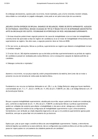 31/1/2014

Acompanhamento Processual da Justiça Eleitoral - TSE

Os embargos declaratórios, opostos pelo recorrente, foram rejeitados, pois a Corte entendeu inexistir omissão,
obscuridade ou contradição no julgado embargado, como pode se ver pela transcrição de sua ementa:

¿RECURSO CONTRA EXPEDIÇÃO DE DIPLOM A. EM BARGOS DE DECLARAÇÃO. PEDIDO DE EFEITOS INFRINGENTES. ALEGAÇÃO
DE CONTRADIÇÃO. INEXISTÊNCIA. DECISÃO COLEGIADA DO TRF DA 5ª REGIÃO POR ATO DE IM PROBIDADE ADM INISTRATIVA
ANTES DA DIPLOM AÇÃO DOS ELEITOS. POSSIBILIDADE DE INTERPOSIÇÃO DO RCED. INELEGIBILIDADE SUPERVINIENTE.
1. Em duas situações poderá haver arguição posterior de causa de inelegibilidade: a) se se tratar de inelegibilidade
constitucional não apreciada na fase do registro de candidatura; b) se se tratar de inelegibilidade infraconstitucional
superveniente ao registro. Nos dois casos, a arguição posterior deve ser feita em RCED.
2. Por seu turno, as alterações, fáticas ou jurídicas, supervenientes ao registro que afastem a inelegibilidade tornam
o candidato elegível.
3. O inciso I do art. 262 objetiva exatamente que as decisões proferidas supervenientemente ao período de registro
de candidatura possam ser analisadas pela Justiça Eleitoral, com a consequente cassação do diploma auferido ao
candidato.
4. Embargos conhecido e rejeitados."

Assevera o recorrente, na sua peça especial, existir prequestionamento da matéria, bem como não se tratar o
presente recurso de tentativa de rediscussão da matéria fática.

Fundamenta o seu recurso na hipótese delineada no art. 276, I, a, do, Código Eleitoral e alega que houve manifesta
contrariedade ao art. 1º, I, "l" , da LC n. 64/90, art. 11, §10, da Lei n. 9.504/97, art. 262, I, do Código Eleitoral e art. 37
da Constituição Federal.

Diz que a suposta inelegibilidade superveniente, aduzida pela recorrida, sequer poderia ser levada em consideração,
pois, conforme se depreende do art. 11, §10, da Lei n. 9.504/97, as alterações fáticas e jurídicas supervenientes
podem ser utilizadas tão somente para afastar a inelegibilidade e não para a atrair. Advoga que a minirreforma
agasalhou a negativa de existência da configuração de inelegibilidade superveniente e que o direcionamento
hermenêutico a ser atribuído ao citado dispositivo legal seria o de que a circunstância superveniente apenas pode
beneficiar, sem que se possa falar em cerceamento do jus bonorum.

Explica que: ¿não se quer negar a existência fática de uma inelegibilidade superveniente. Todavia, a minirreforma
eleitoral impediu sua existência na seara eleitoral, não se configurando essa existência fática em um fato jurídico que
possa ter repercussões no cerceamento da cidadania passiva de um candidato" .

http://www.tse.jus.br/sadJudSadpPush/ExibirPartesProcessoJud.do

2/6

 