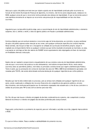 31/1/2014

Acompanhamento Processual da Justiça Eleitoral - TSE

Aduz que a ação civil pública em tela teve por objeto suposto ato de improbidade praticado pelo recorrente na
função de Secretário M unicipal de Finanças de Agrestina, no entanto, não há nos autos daquela ação, tampouco no
RCED, qualquer prova de que o recorrente tenha praticado atos dolosos de improbidade. O que se extrai dos autos é
uma manifesta tentativa de se imputar ao recorrente uma presunção de responsabilidade em face dos fatos
ocorridos.

Argumenta que a jurisprudência pátria exige, para a caracterização do ato de improbidade administrativa, o elemento
subjetivo, isto é, volitivo: a má-fé, o dolo do agente público em fraudar a probidade administrativa.

Continua dizendo que em nenhum momento o recorrente agiu de forma desonesta, ao contrário, na peça vestibular
da ação civil pública apenas existe menção ao seu nome, sem qualquer atribuição específica de conduta ímproba.
Nesse sentido, não há que se falar ter o insurgente se utilizado de sua função em benefício próprio, sequer é
cogitado seu enriquecimento ilícito ou qualquer conduta sua que tenha resultado em prejuízo ao município, ou seja,
a acusação se restringe ao fato dos valores do FUNDEF terem supostamente sido empregados em favor do município
em finalidades diversas à educação.

Explica não ser razoável e proporcional o enquadramento de sua conduta como ato de improbidade administrativa,
uma vez que o recorrente não praticou os atos dolosamente, nem obteve enriquecimento ilícito, muito menos
acarretou dano ao patrimônio público, nem violou os princípios constitucionais que regem a Administração Pública.
Tanto é assim, que as prestações de contas do município dos anos de 1998 e 2000 foram devidamente aprovadas com
ressalvas pelo TCE-PE, não sendo determinada nenhuma devolução de qualquer importância aos cofres públicos.

Ressalta que não há dolo evidenciado no processo, pois as verbas eram utilizadas sem qualquer ingerência de sua
parte, sendo a aplicação e utilização dos recursos financeiros de competência dos gestores públicos, em atos
discricionários, sem nenhuma participação sua. Os montantes repassados não estavam sob o crivo do seu controle e a
análise do processo pelo TRF se deu sem se atentar para esse fato.

Por fim, diz que não houve o trânsito em julgado da decisão condenatória em comento, não competindo à Justiça
Eleitoral reconhecer o trânsito em julgado das decisões proferidas pela Justiça Comum.

Pugna pelo conhecimento e provimento do especial, para ser reformado o acórdão recorrido, julgando improcedente
o RCED.

É o que se tinha a relatar. Passo a analisar a admissibilidade do presente recurso.

http://www.tse.jus.br/sadJudSadpPush/ExibirPartesProcessoJud.do

3/6

 
