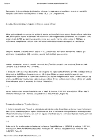 31/1/2014

Acompanhamento Processual da Justiça Eleitoral - TSE

Os requisitos de tempestividade, legitimidade e interesse recursal restam preenchidos e o recurso especial foi
interposto com base na hipótese prevista no artigo 276, I, a, do Código Eleitoral.

Contudo, não merece sequência pelos motivos que passo a delinear:

A tese sustentada pelo recorrente, no sentido de atestar ser impossível, com o advento da minirreforma eleitoral de
2009, a cassação de diploma do candidato em decorrência uma inelegibilidade superveniente, não se coaduna com a
jurisprudência do TSE, que continuou a admitir, mesmo após aquela reforma, a interposição de RCED para as
hipóteses de inelegibilidade constitucional e infraconstitucional superveniente ao registro de candidatura.

A respeito do tema, colaciono diversos arestos do TSE, posteriores a mencionada minirreforma eleitoral, que
admitiram a interposição de RCED com vistas a apontar inelegibilidade superveniente:

"AGRAVO REGIM ENTAL. RECURSO ESPECIAL ELEITORAL. ELEIÇÕES 2008. RECURSO CONTRA EXPEDIÇÃO DE DIPLOM A.
CONDIÇÃO DE ELEGIBILIDADE. NÃO CABIM ENTO.
1. O recurso contra expedição de diploma é cabível apenas nas hipóteses taxativamente previstas no Código Eleitoral.
A interposição do RCED com fundamento no art. 262, I, desse Código, pressupõe a existência de: (a) uma
inelegibilidade superveniente ao registro de candidatura; ou (b) uma inelegibilidade de índole constitucional; ou (c)
uma incompatibilidade incluída, nesta hipótese, a suspensão de direitos políticos decorrente do trânsito em julgado
de decisão penal posterior ao pedido de registro. Precedentes.
(...)
(Agravo Regimental em Recurso Especial Eleitoral nº 35845, Acórdão de 07/06/2011, Relator(a) M in. FÁTIM A NANCY
ANDRIGHI, Publicação: DJE - Diário da Justiça Eletrônico, Data 24/08/2011, Página 16)

Embargos de declaração. Vícios inexistentes.
1. Conforme decidido pelo Tribunal, se a decisão de rejeição de contas de candidato se tornou irrecorrível somente
após o prazo para impugnação do registro de candidatura, é de se reconhecer configurada causa de inelegibilidade
infraconstitucional superveniente, que pode ser arguida em sede de recurso contra expedição de diploma, com base
no art. 262, I, do Código Eleitoral.
(...)
(Embargos de Declaração em Agravo Regimental em Recurso Especial Eleitoral nº 950098718, Acórdão de 22/02/2011,
Relator(a) M in. ARNALDO VERSIANI LEITE SOARES, Publicação: DJE - Diário da Justiça Eletrônico, Tomo 110, Data
10/06/2011, Página 45)
http://www.tse.jus.br/sadJudSadpPush/ExibirPartesProcessoJud.do

4/6

 
