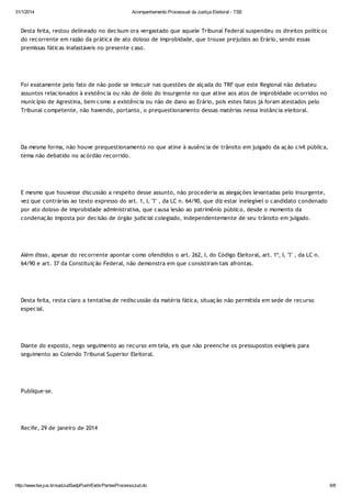 31/1/2014

Acompanhamento Processual da Justiça Eleitoral - TSE

Desta feita, restou delineado no decisum ora vergastado que aquele Tribunal Federal suspendeu os direitos políticos
do recorrente em razão da prática de ato doloso de improbidade, que trouxe prejuízos ao Erário, sendo essas
premissas fáticas inafastáveis no presente caso.

Foi exatamente pelo fato de não pode se imiscuir nas questões de alçada do TRF que este Regional não debateu
assuntos relacionados à existência ou não de dolo do insurgente no que atine aos atos de improbidade ocorridos no
município de Agrestina, bem como a existência ou não de dano ao Erário, pois estes fatos já foram atestados pelo
Tribunal competente, não havendo, portanto, o prequestionamento dessas matérias nessa instância eleitoral.

Da mesma forma, não houve prequestionamento no que atine à ausência de trânsito em julgado da ação civil pública,
tema não debatido no acórdão recorrido.

E mesmo que houvesse discussão a respeito desse assunto, não procederia as alegações levantadas pelo insurgente,
vez que contrárias ao texto expresso do art. 1, I, "l" , da LC n. 64/90, que diz estar inelegível o candidato condenado
por ato doloso de improbidade administrativa, que causa lesão ao patrimônio público, desde o momento da
condenação imposta por decisão de órgão judicial colegiado, independentemente de seu trânsito em julgado.

Além disso, apesar do recorrente apontar como ofendidos o art. 262, I, do Código Eleitoral, art. 1º, I, "l" , da LC n.
64/90 e art. 37 da Constituição Federal, não demonstra em que consistiram tais afrontas.

Desta feita, resta claro a tentativa de rediscussão da matéria fática, situação não permitida em sede de recurso
especial.

Diante do exposto, nego seguimento ao recurso em tela, eis que não preenche os pressupostos exigíveis para
seguimento ao Colendo Tribunal Superior Eleitoral.

Publique-se.

Recife, 29 de janeiro de 2014

http://www.tse.jus.br/sadJudSadpPush/ExibirPartesProcessoJud.do

6/6

 