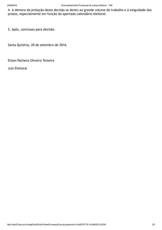 22/09/2016 Acompanhamento Processual da Justiça Eleitoral ­ TSE
http://inter03.tse.jus.br/sadpPush/ExibirPartesProcessoZona.do;jsessionid=UXe2QYIT1E­Hs3IoR521JGOW 2/2
4. A demora da prolação desta decisão se deveu ao grande volume de trabalho e à exiguidade dos
prazos, especialmente em função do apertado calendário eleitoral.
5. Após, conclusos para decisão.
Santa Quitéria, 20 de setembro de 2016.
Elison Pacheco Oliveira Teixeira
Juiz Eleitoral
 
