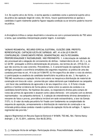 18/09/13 Acompanhamento processual e Push — Tribunal Superior Eleitoral
www.tse.jus.br/servicos-judiciais/acompanhamento-processual-push 10/25
3.4. Do sujeito ativo do ilícito. A norma aponta o candidato como o potencial sujeito ativo
da prática da captação ilegal de votos. De início, houve questionamentos se apenas o
candidato é quem realmente poderia figurar naquela condição ou se terceiro poderia incorrer
na prática.
A divergência trilhou o campo doutrinário e esvaziou-se com o pronunciamento do TSE sobre
o tema, que consolidou interpretação praeter legem. A exemplo:
"AGRAVO REGIMENTAL. RECURSO ESPECIAL ELEITORAL. ELEIÇÕES 2008. PREFEITO.
REPRESENTAÇÃO. CAPTAÇÃO ILÍCITA DE SUFRÁGIO. ART. 41-A DA LEI 9.504/97.
CONFIGURAÇÃO. CONHECIMENTO PRÉVIO. DEMONSTRAÇÃO. MULTA PECUNIÁRIA.
PROPORCIONALIDADE E RAZOABILIDADE. NÃO PROVIMENTO. 1. A decretação de nulidade de
ato processual sob a alegação de cerceamento de defesa - inobservância do art. 22, I, a, da
LC 64/90 - pressupõe a efetiva demonstração de prejuízo, nos termos do art. 219 do CE, o
que não ocorreu no caso concreto. Precedentes. 2. A caracterização da captação ilícita de
sufrágio pressupõe a ocorrência simultânea dos seguintes requisitos: a) prática de uma das
condutas previstas no art. 41-A da Lei 9.504/97; b) fim específico de obter o voto do eleitor;
c) participação ou anuência do candidato beneficiário na prática do ato. 3. Na espécie, o
TRE/MG reconheceu a captação ilícita com esteio na inequívoca distribuição de material de
construção em troca de votos - promovida por cabos eleitorais que trabalharam na campanha
- em favor das candidaturas do agravante e de seu respectivo vice. 4. O forte vínculo
político e familiar evidencia de forma plena o liame entre os autores da conduta e os
candidatos beneficiários. Na hipótese dos autos, os responsáveis diretos pela compra de
votos são primos do agravante e atuaram como cabos eleitorais - em conjunto com os demais
representados - na campanha eleitoral. 5. A adoção de entendimento diverso demandaria o
reexame de fatos e provas, providência inviável em sede extraordinária, a teor da Súmula
7/STJ. 6. O valor da multa pecuniária foi fixado com fundamento na complexidade do
esquema de aquisição, armazenamento e distribuição de materiais de construção e na
reiterada prática dessa conduta visando à prática da captação ilícita de sufrágio. 7. Agravo
regimental não provido."
(Agravo Regimental em Recurso Especial Eleitoral nº 815659, TSE/MG, Rel. Fátima Nancy
Andrighi. j. 01.12.2011, unânime, DJe 06.02.2012).
"[...]. Captação ilícita de sufrágio. Participação direta. Prescindibilidade. Anuência.
 