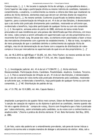 18/09/13 Acompanhamento processual e Push — Tribunal Superior Eleitoral
www.tse.jus.br/servicos-judiciais/acompanhamento-processual-push 11/25
Comprovação. [...]. 1. No tocante à captação ilícita de sufrágio, a jurisprudência desta c.
Corte Superior não exige a participação direta ou mesmo indireta do candidato, bastando o
consentimento, a anuência, o conhecimento ou mesmo a ciência dos fatos que resultaram na
prática do ilícito eleitoral, elementos esses que devem ser aferidos diante do respectivo
contexto fático [...]. No mesmo sentido: Conforme já pacificado no âmbito desta Corte
Superior, para a caracterização da infração ao art. 41-A da Lei das Eleições, é desnecessário
que o ato tenha sido praticado diretamente pelo candidato, mostrando-se suficiente que,
evidenciado o benefício, haja dele participado de qualquer forma ou com ele consentido
[...]. 2. Na espécie, semanas antes do pleito de 2008, eleitores de baixa renda foram
procurados em suas residências por uma pessoa não identificada que lhes ofereceu, em troca
de votos, vales-compra a serem utilizados em supermercado cujo um dos proprietários era o
recorrente Euri Ernani Jung. De posse dos vales, os eleitores eram autorizados a fazer a troca
das mercadorias diretamente com a gerente do estabelecimento. 3. Não se trata, na espécie,
de mera presunção de que o candidato detinha o conhecimento da captação ilícita de
sufrágio, mas sim de demonstração do seu liame com o esquema de distribuição de vales-
compra e troca por mercadorias no supermercado do qual era um dos proprietários. [...]"
(Ac. de 18.2.2010 no AgR-REspe nº 35.692, rel. Min. Felix Fischer; no mesmo sentido do item
1 da ementa o Ac. de 22.4.2008 no AAG nº 7.515, rel. Min. Caputo Bastos.)
"[...]. Investigação judicial. Art. 41-A da Lei nº 9.504/97. [...]. Ilícito eleitoral.
Desnecessidade. Participação direta. Candidato. Possibilidade. Anuência. Conduta. Terceiro.
[...]. 3. Para a caracterização da infração ao art. 41-A da Lei das Eleições, é desnecessário
que o ato de compra de votos tenha sido praticado diretamente pelo candidato, mostrando-
se suficiente que, evidenciado o benefício, haja participado de qualquer forma ou com ele
consentido. [...]" NE: Distribuição de padrão de luz.
(Ac. nº 21.792, de 15.9.2005, rel. Min. Caputo Bastos.)
Ampliando a perspectiva do quadro fático mais comum, Edson de Resende Castro leciona que
"a sanção de cassação do registro ou do diploma é aplicável ao candidato, mesmo quando não
foi ele o agente direto da ` compra de votos¿. Ocorre com frequência que o fato é praticado
por `cabos eleitorais¿, assim orientados pelo candidato, ou às vezes com o conhecimento ou
anuência dele." (Teoria e prática do direito eleitoral. 5ª ed. Belo Horizonte: Del Rey, 2010,
p. 288).
E, de fato, outro não poderia ser o entendimento prevalente, sob pena de tornar inócuo o
objetivo da norma ante a simples manobra de delegar o aliciamento do eleitor. Aliás, sob a
 