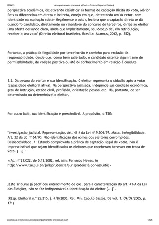 18/09/13 Acompanhamento processual e Push — Tribunal Superior Eleitoral
www.tse.jus.br/servicos-judiciais/acompanhamento-processual-push 12/25
perspectiva acadêmica, objetivando classificar as formas de captação ilícita do voto, Márlon
Reis as diferenciou em direta e indireta, ensejo em que, detectando um só vetor, com
identidade na aspiração (obter ilegalmente o voto), leciona que a captação direta se dá
quando "o candidato, diretamente ou valendo-se do concurso de terceiros, dirige ao eleitor
uma oferta deixando claro, ainda que implicitamente, seu desejo de, em retribuição,
receber o seu voto" (Direito eleitoral brasileiro. Brasília: Alumnus, 2012, p. 352).
Portanto, a prática da ilegalidade por terceiro não é caminho para exclusão da
responsabilidade, desde que, como bem salientado, o candidato ostente algum liame de
permissibilidade, de volição positiva ou até de conhecimento em relação à conduta.
3.5. Da pessoa do eleitor e sua identificação. O eleitor representa o cidadão apto a votar
(capacidade eleitoral ativa). Na perspectiva analisada, independe sua condição econômica,
grau de instrução, estado civil, profissão, orientação pessoal etc. Há, portanto, de ser
determinado ou determinável o eleitor.
Por outro lado, sua identificação é prescindível. A propósito, o TSE:
"Investigação judicial. Representação. Art. 41-A da Lei nº 9.504/97. Multa. Inelegibilidade.
Art. 22 da LC nº 64/90. Não-identificação dos nomes dos eleitores corrompidos.
Desnecessidade. 1. Estando comprovada a prática de captação ilegal de votos, não é
imprescindível que sejam identificados os eleitores que receberam benesses em troca de
voto. [...]."
<(Ac. nº 21.022, de 5.12.2002, rel. Min. Fernando Neves, in
http://www.tse.jus.br/jurisprudencia/jurisprudencia-por-assunto)>
¿Este Tribunal já pacificou entendimento de que, para a caracterização do art. 41-A da Lei
das Eleições, não se faz indispensável a identificação do eleitor [...]" .
(REsp. Eleitoral n.º 25.215, j. 4/8/2005, Rel. Min. Caputo Bastos, DJ vol. 1, 09/09/2005, p.
171)
 