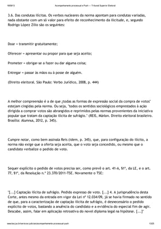 18/09/13 Acompanhamento processual e Push — Tribunal Superior Eleitoral
www.tse.jus.br/servicos-judiciais/acompanhamento-processual-push 13/25
3.6. Das condutas ilícitas. Os verbos nucleares da norma apontam para condutas variadas,
nada obstante com um só valor para efeito de reconhecimento da ilicitude, e, segundo
Rodrigo López Zílio são os seguintes:
Doar = transmitir gratuitamente;
Oferecer = apresentar ou propor para que seja aceito;
Prometer = obrigar-se a fazer ou dar alguma coisa;
Entregar = passar às mãos ou à posse de alguém.
(Direito eleitoral. São Paulo: Verbo Jurídico, 2008, p. 444)
A melhor compreensão é a de que ¿todas as formas de expressão social da compra de votos"
estejam cingidas pela norma. Ou seja, "todos os sentidos sociológicos emprestados à ação
dirigida a comprar votos são abrangidos e reprimidos pelas normas provenientes da iniciativa
popular que tratam da captação ilícita de sufrágio." (REIS, Márlon. Direito eleitoral brasileiro.
Brasília: Alumnus, 2012, p. 345).
Cumpre notar, como bem assinala Reis (idem, p. 345), que, para configuração do ilícito, a
norma não exige que a oferta seja aceita, que o voto seja concedido, ou mesmo que o
candidato verbalize o pedido de voto.
Sequer explícito o pedido de votos precisa ser, como prevê o art. 41-A, §1º, da LE, e o art.
77, §1º, da Resolução n.º 23.370/2011-TSE. Novamente o TSE:
"[...] Captação ilícita de sufrágio. Pedido expresso de voto. [...] 4. A jurisprudência desta
Corte, antes mesmo da entrada em vigor da Lei nº 12.034/09, já se havia firmado no sentido
de que, para a caracterização de captação ilícita de sufrágio, é desnecessário o pedido
explícito de votos, bastando a anuência do candidato e a evidência do especial fim de agir.
Descabe, assim, falar em aplicação retroativa do novel diploma legal na hipótese. [...]"
 