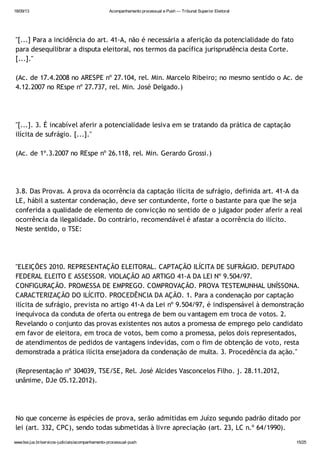 18/09/13 Acompanhamento processual e Push — Tribunal Superior Eleitoral
www.tse.jus.br/servicos-judiciais/acompanhamento-processual-push 15/25
"[...] Para a incidência do art. 41-A, não é necessária a aferição da potencialidade do fato
para desequilibrar a disputa eleitoral, nos termos da pacífica jurisprudência desta Corte.
[...]."
(Ac. de 17.4.2008 no ARESPE nº 27.104, rel. Min. Marcelo Ribeiro; no mesmo sentido o Ac. de
4.12.2007 no REspe nº 27.737, rel. Min. José Delgado.)
"[...]. 3. É incabível aferir a potencialidade lesiva em se tratando da prática de captação
ilícita de sufrágio. [...]."
(Ac. de 1º.3.2007 no REspe nº 26.118, rel. Min. Gerardo Grossi.)
3.8. Das Provas. A prova da ocorrência da captação ilícita de sufrágio, definida art. 41-A da
LE, hábil a sustentar condenação, deve ser contundente, forte o bastante para que lhe seja
conferida a qualidade de elemento de convicção no sentido de o julgador poder aferir a real
ocorrência da ilegalidade. Do contrário, recomendável é afastar a ocorrência do ilícito.
Neste sentido, o TSE:
"ELEIÇÕES 2010. REPRESENTAÇÃO ELEITORAL. CAPTAÇÃO ILÍCITA DE SUFRÁGIO. DEPUTADO
FEDERAL ELEITO E ASSESSOR. VIOLAÇÃO AO ARTIGO 41-A DA LEI Nº 9.504/97.
CONFIGURAÇÃO. PROMESSA DE EMPREGO. COMPROVAÇÃO. PROVA TESTEMUNHAL UNÍSSONA.
CARACTERIZAÇÃO DO ILÍCITO. PROCEDÊNCIA DA AÇÃO. 1. Para a condenação por captação
ilícita de sufrágio, prevista no artigo 41-A da Lei nº 9.504/97, é indispensável à demonstração
inequívoca da conduta de oferta ou entrega de bem ou vantagem em troca de votos. 2.
Revelando o conjunto das provas existentes nos autos a promessa de emprego pelo candidato
em favor de eleitora, em troca de votos, bem como a promessa, pelos dois representados,
de atendimentos de pedidos de vantagens indevidas, com o fim de obtenção de voto, resta
demonstrada a prática ilícita ensejadora da condenação de multa. 3. Procedência da ação."
(Representação nº 304039, TSE/SE, Rel. José Alcides Vasconcelos Filho. j. 28.11.2012,
unânime, DJe 05.12.2012).
No que concerne às espécies de prova, serão admitidas em Juízo segundo padrão ditado por
lei (art. 332, CPC), sendo todas submetidas à livre apreciação (art. 23, LC n.º 64/1990).
 