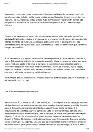 18/09/13 Acompanhamento processual e Push — Tribunal Superior Eleitoral
www.tse.jus.br/servicos-judiciais/acompanhamento-processual-push 16/25
A demanda contou com prova testemunhal colhida em audiência de instrução, tendo sido
ouvidos em Juízo policiais militares que realizaram as diligências, inclusive as prisões em
flagrante. De tal, inclusive, restou lavrado Auto de Prisões em Flagrante (ff. 37/73), até
porque havia evidências de possível prática do crime previsto no art. 299 do Código
Eleitoral.
Testemunhas, nestes casos, como não poderia deixar de ser, ostentam valor probatório
admissível legalmente, máxime e até porque as ocorrências, via de regra, são movidas pelo
intento de mantê-las invisíveis aos olhos do público em geral e, principalmente, das
autoridades policiais e judiciárias. Essas circunstâncias já são tão conhecidas que a doutrina
chega a descrevê-las:
¿É de se observar que a prova testemunhal, nessa representação, é de extrema relevância,
face a dificuldade de colheita de provas documentais, já que a compra de votos, em regra,
ocorre mediante pacto feito entre o corruptor e o corrompido que silenciam sobre o
acordado e costumam não deixar nada documentado. Assim, os tribunais, muitas vezes,
julgam procedente o pedido, com base em prova exclusivamente testemunhal, se robusta,
convicta e suficiente para provar os fatos alegados."
(ESMERALDO, Elmana Viana Lucena. Processo eleitoral: sistematização das ações eleitorais. 2ª
ed. Leme/SP: 2012, p. 140)
Esse é o mesmo entendimento do TSE:
"REPRESENTAÇÃO. CAPTAÇÃO ILÍCITA DE SUFRÁGIO. 1. A comprovação da captação ilícita de
sufrágio lastreada exclusivamente em prova testemunhal é perfeitamente admitida, bastando
que ela demonstre, de maneira consistente, a ocorrência do ilícito eleitoral. 2. A
circunstância de cada fato alusivo à compra de voto ter sido confirmada por uma única
testemunha não retira a credibilidade, nem a validade da prova, que deve ser aferida pelo
julgador. 3. O fato de as testemunhas terem prestado depoimento anteriormente no
Ministério Público Eleitoral ou registrado boletins de ocorrência perante delegacia policial,
não as tornam, por si, suspeitas, uma vez que os depoimentos foram confirmados em juízo,
de acordo com os princípios da ampla defesa e do devido processo legal. 4. Para afastar a
 