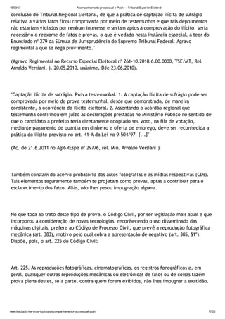 18/09/13 Acompanhamento processual e Push — Tribunal Superior Eleitoral
www.tse.jus.br/servicos-judiciais/acompanhamento-processual-push 17/25
conclusão do Tribunal Regional Eleitoral, de que a prática de captação ilícita de sufrágio
relativa a vários fatos ficou comprovada por meio de testemunhos e que tais depoimentos
não estariam viciados por nenhum interesse e seriam aptos à comprovação do ilícito, seria
necessário o reexame de fatos e provas, o que é vedado nesta instância especial, a teor do
Enunciado nº 279 da Súmula de Jurisprudência do Supremo Tribunal Federal. Agravo
regimental a que se nega provimento."
(Agravo Regimental no Recurso Especial Eleitoral nº 261-10.2010.6.00.0000, TSE/MT, Rel.
Arnaldo Versiani. j. 20.05.2010, unânime, DJe 23.06.2010).
"Captação ilícita de sufrágio. Prova testemunhal. 1. A captação ilícita de sufrágio pode ser
comprovada por meio de prova testemunhal, desde que demonstrada, de maneira
consistente, a ocorrência do ilícito eleitoral. 2. Assentando o acórdão regional que
testemunha confirmou em juízo as declarações prestadas no Ministério Público no sentido de
que o candidato a prefeito teria diretamente cooptado seu voto, na fila de votação,
mediante pagamento de quantia em dinheiro e oferta de emprego, deve ser reconhecida a
prática do ilícito previsto no art. 41-A da Lei no 9.504/97. [...]"
(Ac. de 21.6.2011 no AgR-REspe nº 29776, rel. Min. Arnaldo Versiani.)
Também constam do acervo probatório dos autos fotografias e as mídias respectivas (CDs).
Tais elementos seguramente também se projetam como provas, aptas a contribuir para o
esclarecimento dos fatos. Aliás, não lhes pesou impugnação alguma.
No que toca ao trato deste tipo de prova, o Código Civil, por ser legislação mais atual e que
incorporou a consideração de novas tecnologias, reconhecendo o uso disseminado das
máquinas digitais, prefere ao Código de Processo Civil, que prevê a reprodução fotográfica
mecânica (art. 383), motivo pelo qual cobra a apresentação de negativo (art. 385, §1º).
Dispõe, pois, o art. 225 do Código Civil:
Art. 225. As reproduções fotográficas, cinematográficas, os registros fonográficos e, em
geral, quaisquer outras reproduções mecânicas ou eletrônicas de fatos ou de coisas fazem
prova plena destes, se a parte, contra quem forem exibidos, não lhes impugnar a exatidão.
 