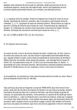 18/09/13 Acompanhamento processual e Push — Tribunal Superior Eleitoral
www.tse.jus.br/servicos-judiciais/acompanhamento-processual-push 18/25
Qualquer outro elemento de prova pode ser admitido, desde que previsto em lei ou
moralmente legítimo, mesmo que não especificado. Assim é que igualmente servem
eventuais objetos apreendidos durante, por exemplo, uma operação policial.
"[...]. Captação ilícita de sufrágio. Prisões em flagrante por compra de votos no dia da
eleição. Apreensão de dinheiro e santinhos. Não é necessária a participação direta do
candidato. [...]. 11. Cooptação de apoio de liderança política. Oferecimento de cargo no
governo e entrega de dinheiro para compra de votos. Caracterização de captação de
sufrágio. 12. Celebração de convênio entre Associação e Secretaria de Estado. Período
Eleitoral. Utilização dos recursos do convênio para compra de votos. [...]"
(Ac. de 3.3.2009 no RCED nº 671, rel. Min. Eros Grau.)
IV. Da hipótese fática dos autos.
Ao exame de todo o acervo de provas anexado aos autos, constato que, de fato, houve a
ocorrência da compra de votos, ato esse inclusive surpreendido pela Autoridade Policial,
que, segundo relatam os autos, estava ainda acompanhada do representante do Ministério
Público Eleitoral. Na ocasião, foram presas três pessoas - Luiz Gonzaga Pereira Sousa (ff.
45/50 e 57), Fernando Morais Costa (ff. 51/57) e Luiz da Conceição Melo (ff. 58/63) - e
apreendidas 20 (vinte) camisetas amarelas, 340 (trezentos e quarenta) panfletos/santinhos e
ainda R$ 31.325,00 (trinta e um mil, trezentos e vinte e cinco reais) em dinheiro.
As circunstâncias, em pormenores, foram descritas pelos policiais ouvidos em Juízo. Disse o
policial Sebastião Pereira Filho (ff. 99/100):
"Que participou da prisão em flagrante na empresa TERRA MATA; Que três homens foram
presos, sendo dois do escritório da empresa Terramata e um que estava no portão, também
funcionário da empresa; Que com o primeiro indivíduo, que estava saindo no portão da
empresa, foi apreendida uma camiseta, vários santinhos e a quantia de R$ 30,00 que estava
entre os santinhos; [...] Que se dirigiram para o escritório da empresa, sendo que o sargento
foi à frente; Que nesse momento, viram quando uma pessoa jogou uma sacola para dentro do
escritório; Que o sargento entrou no escritório e pegou a sacola; Que também verificaram
que havia uma pasta com dinheiro; Que havia uma lista de pagamento e lhes foi informado
 