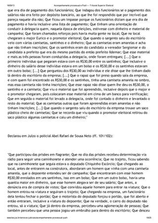 18/09/13 Acompanhamento processual e Push — Tribunal Superior Eleitoral
www.tse.jus.br/servicos-judiciais/acompanhamento-processual-push 19/25
que era dia de pagamento dos funcionários; Que indagou dos funcionários se o pagamento dos
salários não era feito por depósito bancário, ao que lhe foi respondido que por incrível que
pareça naquele dia não; Que ficou um impasse porque os funcionários diziam que era dia de
pagamento e havia inclusive uma lista de pagamento; Que tinham uma orientação de
conduzir à delegacia quem, naquela época de eleições, estivesse com dinheiro e material de
campanha; Que foram chamados reforços pois havia muita gente no local; Que no local
chegaram o major Eurico e o promotor eleitoral; Que quando o sargento saiu do escritório
veio com várias camisetas, santinhos e o dinheiro; Que as camisetas eram amarelas e acha
que não tinham inscrições; Que os santinhos eram do candidato a vereador Sergiomar e do
candidato a prefeito que era do mesmo partido do então prefeito Ildemar; Que esse material
e mais as três pessoas foram conduzidas a delegacia, onde foram entregues; [...] Que o
primeiro indivíduo que pegaram estava com os R$30,00 entre os santinhos; Que inclusive o
dinheiro do salário desse indivíduo estava em um bolso e os R$30,00 e os santinhos estavam
em outro bolso; [...] Que perguntou dos R$30,00 ao indivíduo e ele disse que lhe tinham dado
lá dentro do escritório da empresa; [...] Que o rapaz que foi preso quando saía da empresa,
e com quem foi encontrado os R$30,00 e os santinhos, tinha uma camiseta amarela no ombro,
mas essa camiseta não tinha inscrições; Que esse rapaz não disse quem lhe deu os R$30,00, o
santinho e a camiseta; Que viu o material que foi apreendido, inclusive depois que o major e
o promotor chegaram, pois colocaram esse material em cima de um banco para verificação;
Que em seguida o material foi levado a delegacia, onde foi contado o dinheiro e levantado o
resto do material; Que as camisetas outras que foram apreendidas eram amarelas e não
tinham inscrições; [...] Que quando o sargento saiu do escritório da empresa trouxe um saco
plástico cheio de camisetas; Que se recorda que viu quando o promotor eleitoral retirou do
saco plástico algumas camisetas e caiu um dinheiro;"
Declarou em Juízo o policial Abel Rafael de Sousa Neto (ff. 101/102):
"Que participou das prisões em flagrante; Que no dia das prisões recebeu determinação via
rádio para seguir uma caminhonete e atender uma ocorrência; Que no trajeto, ficou sabendo
que na caminhonete que seguia estava o deputado Chiquinho Escórcio; Que chegando ao
local, antes de entrarem na construtora, abordaram um homem que vinha com uma camiseta
amarela, que o depoente entendeu ser de campanha; Que encontraram com esse homem
R$30,00 enrolados em uns santinhos, isso em um bolso; Que em um outro bolso, havia uma
quantia maior em dinheiro, que esse homem alegava ser de seu salário; Que antes, a
denúncia era de compra de votos; Que convidou aquele homem para entrar na viatura; Que o
homem entrou na viatura e seguiram o trajeto; Que chegando na empresa, um funcionário
dela tentou fechar o portão; Que o motorista do deputado forçou o portão, que foi aberto e
então entraram, inclusive a viatura do depoente; Que na verdade, o carro do deputado não
entrou, só a viatura; Que já dentro da empresa, percebeu uma aglomeração de pessoas; Que
também percebeu que uma pessoa jogou um embrulho para dentro do escritório; Que desceu
 