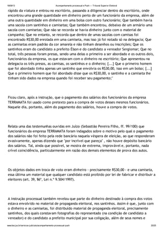 18/09/13 Acompanhamento processual e Push — Tribunal Superior Eleitoral
www.tse.jus.br/servicos-judiciais/acompanhamento-processual-push 20/25
rápido da viatura e entrou no escritório, passando a diligenciar dentro do escritório, onde
encontrou uma grande quantidade em dinheiro perto de um funcionário da empresa, além de
uma outra quantidade em dinheiro em uma bolsa com outro funcionário; Que também havia
uma sacola com santinhos e camisetas; Que também encontrou, debaixo de um armário uma
sacola com camisetas; Que não se recorda se havia dinheiro junto com o material de
campanha; Que no entanto, se recorda que dentro de umas sacolas com camisas foi
encontrado R$30,00 enrolada em uma camiseta, mas isso já foi notado só na delegacia; Que
as camisetas eram padrão da cor amarela e não tinham desenhos ou inscrições; Que os
santinhos eram do candidato a prefeito Élson e do candidato a vereador Sergiomar; Que no
total, três pessoas foram presas, sendo uma delas o primeiro a ser abordado e os outros dois,
funcionários da empresa, os que estavam com o dinheiro no escritório; Que apresentou na
delegacia os três presos, as camisas, os santinhos e o dinheiro; [...] Que o primeiro homem
que foi abordado tinha apenas um santinho que envolvia os R$30,00, isso em um bolso; [...]
Que o primeiro homem que foi abordado disse que os R$30,00, o santinho e a camiseta lhe
tinham sido dados na empresa quando foi receber seu pagamento;"
Ficou claro, após a instrução, que o pagamento dos salários dos funcionários da empresa
TERRAMATA foi usado como pretexto para a compra de votos desses mesmos funcionários.
Naquele dia, portanto, além do pagamento dos salários, houve a compra de votos.
Relata uma das testemunhas ouvidas em Juízo (Sebastião Pereira Filho, ff. 99/100) que
funcionários da empresa TERRAMATA foram indagados sobre o motivo pelo qual o pagamento
dos salários não foi feito pela rede bancária naquela véspera de eleição, ao que responderam
evasivamente, apenas dizendo que "por incrível que pareça" , não houve depósito bancário
dos salários. Tal, ainda que possível, se mostra de extrema, improvável e, portanto, nada
crível coincidência, particularmente em razão dos demais elementos de prova dos autos.
Os objetos dados em troca de voto eram dinheiro - precisamente R$30,00 - e uma camiseta,
essa última um material que qualquer candidato está proibido por lei de fabricar e distribuir a
eleitores (art. 39, §6º, Lei n.º 9.504/1997).
A instrução processual também revelou que parte do dinheiro destinado à compra dos votos
estava envolvido no material de propaganda eleitoral, nos santinhos. Assim é que, junto com
o dinheiro e as camisetas, foi distribuído material de propaganda eleitoral, precisamente
santinhos, dos quais constavam fotografias do representado (na condição de candidato a
vereador) e do candidato a prefeito municipal por sua coligação, além de seus nomes e
 