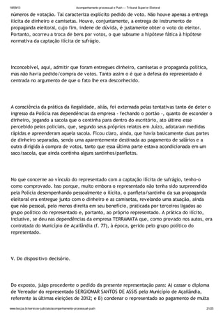 18/09/13 Acompanhamento processual e Push — Tribunal Superior Eleitoral
www.tse.jus.br/servicos-judiciais/acompanhamento-processual-push 21/25
números de votação. Tal caracteriza explícito pedido de voto. Não houve apenas a entrega
ilícita de dinheiro e camisetas. Houve, conjuntamente, a entrega de instrumento de
propaganda eleitoral, cujo fim, indene de dúvida, é justamente obter o voto do eleitor.
Portanto, ocorreu a troca de bens por votos, o que subsume a hipótese fática à hipótese
normativa da captação ilícita de sufrágio.
Inconcebível, aqui, admitir que foram entregues dinheiro, camisetas e propaganda política,
mas não havia pedido/compra de votos. Tanto assim o é que a defesa do representado é
centrada no argumento de que o fato lhe era desconhecido.
A consciência da prática da ilegalidade, aliás, foi externada pelas tentativas tanto de deter o
ingresso da Polícia nas dependências da empresa - fechando o portão -, quanto de esconder o
dinheiro, jogando a sacola que o continha para dentro do escritório, ato último esse
percebido pelos policiais, que, segundo seus próprios relatos em Juízo, adotaram medidas
rápidas e apreenderam aquela sacola. Ficou claro, ainda, que havia basicamente duas partes
de dinheiro separadas, sendo uma aparentemente destinada ao pagamento de salários e a
outra dirigida à compra de votos, tanto que essa última parte estava acondicionada em um
saco/sacola, que ainda continha alguns santinhos/panfletos.
No que concerne ao vínculo do representado com a captação ilícita de sufrágio, tenho-o
como comprovado. Isso porque, muito embora o representado não tenha sido surpreendido
pela Polícia desempenhando pessoalmente o ilícito, o panfleto/santinho da sua propaganda
eleitoral era entregue junto com o dinheiro e as camisetas, revelando uma atuação, ainda
que não pessoal, pelo menos direita em seu benefício, praticada por terceiros ligados ao
grupo político do representado e, portanto, ao próprio representado. A prática do ilícito,
inclusive, se deu nas dependências da empresa TERRAMATA que, como provado nos autos, era
contratada do Município de Açailândia (f. 77), à época, gerido pelo grupo político do
representado.
V. Do dispositivo decisório.
Do exposto, julgo procedente o pedido da presente representação para: A) cassar o diploma
de Vereador do representado SERGIOMAR SANTOS DE ASSIS pelo Município de Açailândia,
referente às últimas eleições de 2012; e B) condenar o representado ao pagamento de multa
 