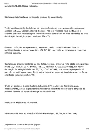 18/09/13 Acompanhamento processual e Push — Tribunal Superior Eleitoral
www.tse.jus.br/servicos-judiciais/acompanhamento-processual-push 22/25
no valor R$ 10.000,00 (dez mil reais).
Não há previsão legal para condenação em ônus de sucumbência.
Tendo havido cassação do diploma, os votos conferidos ao representado são considerados
anulados (art. 222, Código Eleitoral). Contudo, não será realizado novo pleito, pois o
conjunto dos votos recebidos pelo representado não consistiram em mais da metade do total
de sufrágios da eleição proporcional (art. 224, CE).
Os votos conferidos ao representado, no entanto, serão contabilizados em favor do
partido/coligação a que pertence (art. 175, §4ª, CE) , devendo ser convocado o respectivo
primeiro suplente.
Os efeitos da presente sentença são imediatos, vez que, embora o feito adote o rito previsto
no art. 22, I a XIII, da LC n.º 64/1990 (art. 77, Resolução n.º 23370/2011-TSE), não houve
declaração de inelegibilidade (art. 22, XIV, LC n.º 64/1990), precisamente porque não há
previsão normativa para tanto. Sendo assim, deverá ser cumprida imediatamente, conforme
orientação jurisprudencial do TSE.
Oficie-se, portanto, à Mesa Diretora da Câmara de Vereadores de Açailândia, para,
imediatamente, adotar as providências necessárias no sentido de convocar e dar posse ao
primeiro suplente de vereador no lugar do representado.
Publique-se. Registre-se. Intimem-se.
Remetam-se os autos ao Ministério Público Eleitoral (art. 22, XIV, LC n.º 64/1990).
Arquivem-se, com o trânsito em julgado.
 