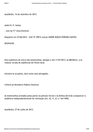 18/09/13 Acompanhamento processual e Push — Tribunal Superior Eleitoral
www.tse.jus.br/servicos-judiciais/acompanhamento-processual-push 23/25
Açailândia, 16 de setembro de 2013.
André B. P. Santos
- Juiz da 71ª Zona Eleitoral -
Despacho em 27/06/2013 - AIJE Nº 59915 Juiz(a) ANDRÉ BOGEÁ PEREIRA SANTOS
DESPACHO
Para audiência de oitiva das testemunhas, designo o dia 11/07/2013, às 08h30min, a se
realizar na sala de audiências do Fórum local.
Intimem-se as partes, bem como seus advogados.
Ciência ao Ministério Público Eleitoral.
As testemunhas arroladas pelas partes na petição inicial e na defesa deverão comparecer à
audiência independentemente de intimação (art. 22, V, LC n.º 64/1990).
Açailândia, 27 de junho de 2013.
 