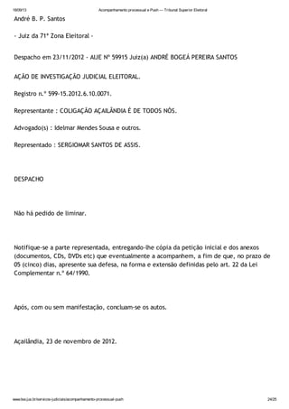 18/09/13 Acompanhamento processual e Push — Tribunal Superior Eleitoral
www.tse.jus.br/servicos-judiciais/acompanhamento-processual-push 24/25
André B. P. Santos
- Juiz da 71ª Zona Eleitoral -
Despacho em 23/11/2012 - AIJE Nº 59915 Juiz(a) ANDRÉ BOGEÁ PEREIRA SANTOS
AÇÃO DE INVESTIGAÇÃO JUDICIAL ELEITORAL.
Registro n.º 599-15.2012.6.10.0071.
Representante : COLIGAÇÃO AÇAILÂNDIA É DE TODOS NÓS.
Advogado(s) : Idelmar Mendes Sousa e outros.
Representado : SERGIOMAR SANTOS DE ASSIS.
DESPACHO
Não há pedido de liminar.
Notifique-se a parte representada, entregando-lhe cópia da petição inicial e dos anexos
(documentos, CDs, DVDs etc) que eventualmente a acompanhem, a fim de que, no prazo de
05 (cinco) dias, apresente sua defesa, na forma e extensão definidas pelo art. 22 da Lei
Complementar n.º 64/1990.
Após, com ou sem manifestação, concluam-se os autos.
Açailândia, 23 de novembro de 2012.
 