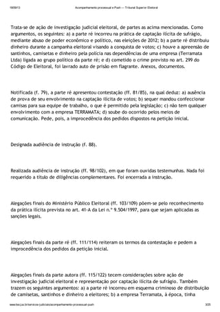 18/09/13 Acompanhamento processual e Push — Tribunal Superior Eleitoral
www.tse.jus.br/servicos-judiciais/acompanhamento-processual-push 3/25
Trata-se de ação de investigação judicial eleitoral, de partes as acima mencionadas. Como
argumentos, os seguintes: a) a parte ré incorreu na prática de captação ilícita de sufrágio,
mediante abuso de poder econômico e político, nas eleições de 2012; b) a parte ré distribuiu
dinheiro durante a campanha eleitoral visando a conquista de votos; c) houve a apreensão de
santinhos, camisetas e dinheiro pela polícia nas dependências de uma empresa (Terramata
Ltda) ligada ao grupo político da parte ré; e d) cometido o crime previsto no art. 299 do
Código de Eleitoral, foi lavrado auto de prisão em flagrante. Anexos, documentos.
Notificada (f. 79), a parte ré apresentou contestação (ff. 81/85), na qual deduz: a) ausência
de prova de seu envolvimento na captação ilícita de votos; b) sequer mandou confeccionar
camisas para sua equipe de trabalho, o que é permitido pela legislação; c) não tem qualquer
envolvimento com a empresa TERRAMATA; d) soube do ocorrido pelos meios de
comunicação. Pede, pois, a improcedência dos pedidos dispostos na petição inicial.
Designada audiência de instrução (f. 88).
Realizada audiência de instrução (ff. 98/102), em que foram ouvidas testemunhas. Nada foi
requerido a título de diligências complementares. Foi encerrada a instrução.
Alegações finais do Ministério Público Eleitoral (ff. 103/109) põem-se pelo reconhecimento
da prática ilícita prevista no art. 41-A da Lei n.º 9.504/1997, para que sejam aplicadas as
sanções legais.
Alegações finais da parte ré (ff. 111/114) reiteram os termos da contestação e pedem a
improcedência dos pedidos da petição inicial.
Alegações finais da parte autora (ff. 115/122) tecem considerações sobre ação de
investigação judicial eleitoral e representação por captação ilícita de sufrágio. Também
trazem os seguintes argumentos: a) a parte ré incorreu em esquema criminoso de distribuição
de camisetas, santinhos e dinheiro a eleitores; b) a empresa Terramata, à época, tinha
 