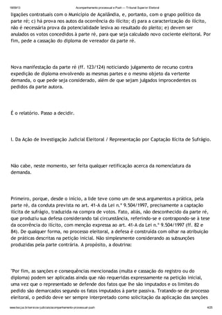 18/09/13 Acompanhamento processual e Push — Tribunal Superior Eleitoral
www.tse.jus.br/servicos-judiciais/acompanhamento-processual-push 4/25
ligações contratuais com o Município de Açailândia, e, portanto, com o grupo político da
parte ré; c) há prova nos autos da ocorrência do ilícito; d) para a caracterização do ilícito,
não é necessária prova da potencialidade lesiva ao resultado do pleito; e) devem ser
anulados os votos concedidos à parte ré, para que seja calculado novo cociente eleitoral. Por
fim, pede a cassação do diploma de vereador da parte ré.
Nova manifestação da parte ré (ff. 123/124) noticiando julgamento de recurso contra
expedição de diploma envolvendo as mesmas partes e o mesmo objeto da vertente
demanda, o que pede seja considerado, além de que sejam julgados improcedentes os
pedidos da parte autora.
É o relatório. Passo a decidir.
I. Da Ação de Investigação Judicial Eleitoral / Representação por Captação Ilícita de Sufrágio.
Não cabe, neste momento, ser feita qualquer retificação acerca da nomenclatura da
demanda.
Primeiro, porque, desde o início, a lide teve como um de seus argumentos a prática, pela
parte ré, da conduta prevista no art. 41-A da Lei n.º 9.504/1997, precisamente a captação
ilícita de sufrágio, traduzida na compra de votos. Fato, aliás, não desconhecido da parte ré,
que produziu sua defesa considerando tal circunstância, referindo-se e contrapondo-se à tese
da ocorrência do ilícito, com menção expressa ao art. 41-A da Lei n.º 9.504/1997 (ff. 82 e
84). De qualquer forma, no processo eleitoral, a defesa é construída com olhar na atribuição
de práticas descritas na petição inicial. Não simplesmente considerando as subsunções
produzidas pela parte contrária. A propósito, a doutrina:
"Por fim, as sanções e consequências mencionadas (multa e cassação do registro ou do
diploma) podem ser aplicadas ainda que não requeridas expressamente na petição inicial,
uma vez que o representado se defende dos fatos que lhe são imputados e os limites do
pedido são demarcados segundo os fatos imputados à parte passiva. Tratando-se de processo
eleitoral, o pedido deve ser sempre interpretado como solicitação da aplicação das sanções
 