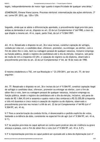 18/09/13 Acompanhamento processual e Push — Tribunal Superior Eleitoral
www.tse.jus.br/servicos-judiciais/acompanhamento-processual-push 5/25
legais, independentemente de maior rigor quanto à especificidade de qualquer uma delas."
(ESMERALDO, Elmana Viana Lucena. Processo eleitoral: sistematização das ações eleitorais. 2ª
ed. Leme/SP: 2012, pp. 128 e 129)
Segundo, ainda que se adote a diferenciação apontada, o procedimento legal previsto para
ambas as demandas é um só, disposto no art. 22 da Lei Complementar nº 64/1990, a teor do
que dispõe o mesmo art. 41-A, caput, parte final, da Lei nº 9.504/1997:
Art. 41-A. Ressalvado o disposto no art. 26 e seus incisos, constitui captação de sufrágio,
vedada por esta Lei, o candidato doar, oferecer, prometer, ou entregar, ao eleitor, com o
fim de obter-lhe o voto, bem ou vantagem pessoal de qualquer natureza, inclusive emprego
ou função pública, desde o registro da candidatura até o dia da eleição, inclusive, sob pena
de multa de mil a cinqüenta mil Ufir, e cassação do registro ou do diploma, observado o
procedimento previsto no art. 22 da Lei Complementar nº 64, de 18 de maio de 1990.
O mesmo estabeleceu o TSE, em sua Resolução n.º 23.370/2011, por seu art. 77, de teor
seguinte:
Art. 77. Ressalvado o disposto no art. 26 e incisos da Lei nº 9.504/97, constitui captação ilegal
de sufrágio o candidato doar, oferecer, prometer ou entregar ao eleitor, com o fim de
obter-lhe o voto, bem ou vantagem pessoal de qualquer natureza, inclusive emprego ou
função pública, desde o registro da candidatura até o dia da eleição, inclusive, sob pena de
multa de R$ 1.064,10 (mil e sessenta e quatro reais e dez centavos) a R$ 53.205,00 (cinquenta
e três mil duzentos e cinco reais) e cassação do registro ou do diploma, observado o
procedimento previsto nos incisos I a XIII do art. 22 da Lei Complementar nº 64/90 (Lei nº
9.504/97, art. 41-A).
§ 1º Para a caracterização da conduta ilícita, é desnecessário o pedido explícito de votos,
bastando a evidência do dolo, consistente no especial fim de agir (Lei nº 9.504/97, art. 41-A,
§ 1º).
§ 2º As sanções previstas no caput aplicam-se contra quem praticar atos de violência ou grave
ameaça a pessoa, com o fim de obter-lhe o voto (Lei nº 9.504/97, art. 41-A, § 2º).
§ 3º A representação prevista no caput poderá ser ajuizada até a data da diplomação (Lei nº
 