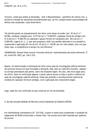 18/09/13 Acompanhamento processual e Push — Tribunal Superior Eleitoral
www.tse.jus.br/servicos-judiciais/acompanhamento-processual-push 6/25
9.504/97, art. 41-A, § 3º).
Terceiro, ainda que ambas as demandas - AIJE e Representação - partilhem do mesmo rito, a
primeira é dotada de elementos procedimentais que, ao fim, proporcionam oportunidades de
defesa mais ampliadas. Lição doutrinária:
"Na dúvida quanto ao enquadramento dos fatos como abuso do poder (art. 22 da LC n.º
64/90), condutas vedadas (arts. 73/77 da Lei n.º 9.504/97), captação ilícita de sufrágio (art.
41-A da Lei n.º 9.504/97) ou captação e gastos ilícitos em campanha (art. 30-A da Lei n.º
9.504/97), sugere-se, [...], que seja proposta a AIJE com pedido alternativo ou cumulativo,
requerendo a aplicação do rito do art. 22 da LC n.º 64/90, por ser mais amplo, uma vez que,
neste caso, a competência é sempre do Juiz Eleitoral."
(ESMERALDO, Elmana Viana Lucena. Processo eleitoral: sistematização das ações eleitorais. 2ª
ed. Leme/SP: 2012, pp. 316 e 317)
Quarto, foi determinada a tramitação do feito como ação de investigação judicial eleitoral,
nos precisos termos em que formulada a demanda. Não cabe ao Judiciário escolher, adaptar
ou corrigir postulações das partes, salvo nas situações legais. No caso, não havia lugar para,
de ofício, fazer-se retificação alguma. A parte autora narrou os fatos e pediu o trâmite da
ação de investigação judicial eleitoral, ainda que pedindo o reconhecimento judicial da
conduta de captação ilícita de sufrágio, com a aplicação dos consectários legais.
Logo, nada há a ser retificado no que concerne ao rito da demanda.
II. Da não prejudicialidade do Recurso contra Expedição de Diploma (RCED).
Em manifestação intempestiva (ff. 123/124), a parte ré pede seja considerado o resultado do
julgamento do RCED envolvendo o mesmo fato. Tal recurso teria sido frustrado por ausência
de provas.
 