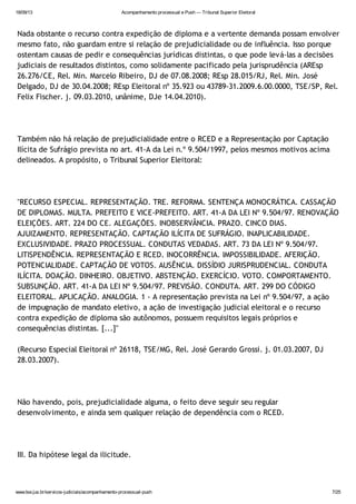 18/09/13 Acompanhamento processual e Push — Tribunal Superior Eleitoral
www.tse.jus.br/servicos-judiciais/acompanhamento-processual-push 7/25
Nada obstante o recurso contra expedição de diploma e a vertente demanda possam envolver
mesmo fato, não guardam entre si relação de prejudicialidade ou de influência. Isso porque
ostentam causas de pedir e consequências jurídicas distintas, o que pode levá-las a decisões
judiciais de resultados distintos, como solidamente pacificado pela jurisprudência (AREsp
26.276/CE, Rel. Min. Marcelo Ribeiro, DJ de 07.08.2008; REsp 28.015/RJ, Rel. Min. José
Delgado, DJ de 30.04.2008; REsp Eleitoral nº 35.923 ou 43789-31.2009.6.00.0000, TSE/SP, Rel.
Felix Fischer. j. 09.03.2010, unânime, DJe 14.04.2010).
Também não há relação de prejudicialidade entre o RCED e a Representação por Captação
Ilícita de Sufrágio prevista no art. 41-A da Lei n.º 9.504/1997, pelos mesmos motivos acima
delineados. A propósito, o Tribunal Superior Eleitoral:
"RECURSO ESPECIAL. REPRESENTAÇÃO. TRE. REFORMA. SENTENÇA MONOCRÁTICA. CASSAÇÃO
DE DIPLOMAS. MULTA. PREFEITO E VICE-PREFEITO. ART. 41-A DA LEI Nº 9.504/97. RENOVAÇÃO
ELEIÇÕES. ART. 224 DO CE. ALEGAÇÕES. INOBSERVÂNCIA. PRAZO. CINCO DIAS.
AJUIZAMENTO. REPRESENTAÇÃO. CAPTAÇÃO ILÍCITA DE SUFRÁGIO. INAPLICABILIDADE.
EXCLUSIVIDADE. PRAZO PROCESSUAL. CONDUTAS VEDADAS. ART. 73 DA LEI Nº 9.504/97.
LITISPENDÊNCIA. REPRESENTAÇÃO E RCED. INOCORRÊNCIA. IMPOSSIBILIDADE. AFERIÇÃO.
POTENCIALIDADE. CAPTAÇÃO DE VOTOS. AUSÊNCIA. DISSÍDIO JURISPRUDENCIAL. CONDUTA
ILÍCITA. DOAÇÃO. DINHEIRO. OBJETIVO. ABSTENÇÃO. EXERCÍCIO. VOTO. COMPORTAMENTO.
SUBSUNÇÃO. ART. 41-A DA LEI Nº 9.504/97. PREVISÃO. CONDUTA. ART. 299 DO CÓDIGO
ELEITORAL. APLICAÇÃO. ANALOGIA. 1 - A representação prevista na Lei nº 9.504/97, a ação
de impugnação de mandato eletivo, a ação de investigação judicial eleitoral e o recurso
contra expedição de diploma são autônomos, possuem requisitos legais próprios e
consequências distintas. [...]"
(Recurso Especial Eleitoral nº 26118, TSE/MG, Rel. José Gerardo Grossi. j. 01.03.2007, DJ
28.03.2007).
Não havendo, pois, prejudicialidade alguma, o feito deve seguir seu regular
desenvolvimento, e ainda sem qualquer relação de dependência com o RCED.
III. Da hipótese legal da ilicitude.
 