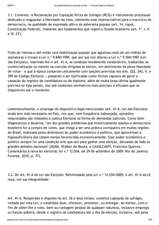 18/09/13 Acompanhamento processual e Push — Tribunal Superior Eleitoral
www.tse.jus.br/servicos-judiciais/acompanhamento-processual-push 8/25
3.1. Contexto. A Reclamação por Captação Ilícita de Sufrágio (RCIS) é instrumento processual
dedicado a resguardar a liberdade do voto, elemento esse imprescindível para o exercício da
democracia, na qualidade de expressão altiva da soberania popular (art. 14, caput,
Constituição Federal), imanente aos fundamentos que regem o Estado brasileiro (art. 1º, I, II
e IV, CF).
Fruto de intensa e até então rara mobilização popular que aglutinou mais de um milhão de
assinaturas e trouxe a Lei n.º 9.840/1999, que por sua vez alterou a Lei n.º 9.504/1997 (Lei
das Eleições), inserindo-lhe o art. 41-A, as condutas moralmente condenáveis, traduzidas na
comercialização ou mesmo na coerção dirigidas as eleitor, em detrimento da plena liberdade
de votar - e que à época contavam unicamente com sanções previstas nos arts. 222, 243, V, e
299 do Código Eleitoral -, passaram a ser tipificadas como ilícitos capazes de gerar a
cassação do registro de candidatura ou do diploma, além de multa (essa última igualmente
prevista no tipo penal), isso sob contornos normativos mais precisos e eficazes que os
disponíveis até o momento.
Lamentavelmente, o emprego do dispositivo legal mencionado (art. 41-A, Lei das Eleições)
ainda tem sido necessário no País, vez que, com frequência indesejada, episódios
relacionados são relatados à Justiça Eleitoral na forma de demandas judiciais. Como bem
diagnosticou a doutrina, "um dos grandes problemas que historicamente assolou a democracia
brasileira foi a compra de votos, que chega a ser uma prática corriqueira em muitas regiões
do Brasil, realizada pelos detentores do poder econômico e político, que aproveitam a
hipossuficiência das classes menos favorecidas economicamente. Esse poder econômico e
político sempre foi uma condição sine qua non para ganhar uma eleição, deixando de lado os
grandes debates nacionais" (AGRA, Walber de Moura, e CAVALCANTI, Francisco Queiroz.
Comentários à nova lei eleitoral: lei n.º 12.034, de 29 de setembro de 2009. Rio de Janeiro:
Forense, 2010, p. 77).
3.2. Do art. 41-A da Lei das Eleições. Reformulado pela Lei n.º 12.034/2009, o art. 41-A da LE
reza, em sua integralidade:
Art. 41-A. Ressalvado o disposto no art. 26 e seus incisos, constitui captação de sufrágio,
vedada por esta Lei, o candidato doar, oferecer, prometer, ou entregar, ao eleitor, com o
fim de obter-lhe o voto, bem ou vantagem pessoal de qualquer natureza, inclusive emprego
ou função pública, desde o registro da candidatura até o dia da eleição, inclusive, sob pena
 