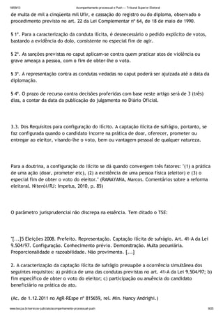 18/09/13 Acompanhamento processual e Push — Tribunal Superior Eleitoral
www.tse.jus.br/servicos-judiciais/acompanhamento-processual-push 9/25
de multa de mil a cinqüenta mil Ufir, e cassação do registro ou do diploma, observado o
procedimento previsto no art. 22 da Lei Complementar nº 64, de 18 de maio de 1990.
§ 1º. Para a caracterização da conduta ilícita, é desnecessário o pedido explícito de votos,
bastando a evidência do dolo, consistente no especial fim de agir.
§ 2º. As sanções previstas no caput aplicam-se contra quem praticar atos de violência ou
grave ameaça a pessoa, com o fim de obter-lhe o voto.
§ 3º. A representação contra as condutas vedadas no caput poderá ser ajuizada até a data da
diplomação.
§ 4º. O prazo de recurso contra decisões proferidas com base neste artigo será de 3 (três)
dias, a contar da data da publicação do julgamento no Diário Oficial.
3.3. Dos Requisitos para configuração do ilícito. A captação ilícita de sufrágio, portanto, se
faz configurada quando o candidato incorre na prática de doar, oferecer, prometer ou
entregar ao eleitor, visando-lhe o voto, bem ou vantagem pessoal de qualquer natureza.
Para a doutrina, a configuração do ilícito se dá quando convergem três fatores: "(1) a prática
de uma ação (doar, prometer etc), (2) a existência de uma pessoa física (eleitor) e (3) o
especial fim de obter o voto do eleitor." (RAMAYANA, Marcos. Comentários sobre a reforma
eleitoral. Niterói/RJ: Impetus, 2010, p. 85)
O parâmetro jurisprudencial não discrepa na essência. Tem ditado o TSE:
"[...]5 Eleições 2008. Prefeito. Representação. Captação ilícita de sufrágio. Art. 41-A da Lei
9.504/97. Configuração. Conhecimento prévio. Demonstração. Multa pecuniária.
Proporcionalidade e razoabilidade. Não provimento. [...]
2. A caracterização da captação ilícita de sufrágio pressupõe a ocorrência simultânea dos
seguintes requisitos: a) prática de uma das condutas previstas no art. 41-A da Lei 9.504/97; b)
fim específico de obter o voto do eleitor; c) participação ou anuência do candidato
beneficiário na prática do ato.
(Ac. de 1.12.2011 no AgR-REspe nº 815659, rel. Min. Nancy Andrighi.)
 