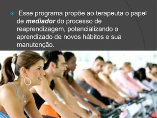  Esse programa propõe ao terapeuta o papel
de mediador do processo de
reaprendizagem, potencializando o
aprendizado de novos hábitos e sua
manutenção.
 