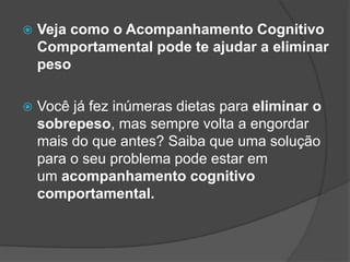  Veja como o Acompanhamento Cognitivo
Comportamental pode te ajudar a eliminar
peso
 Você já fez inúmeras dietas para eliminar o
sobrepeso, mas sempre volta a engordar
mais do que antes? Saiba que uma solução
para o seu problema pode estar em
um acompanhamento cognitivo
comportamental.
 