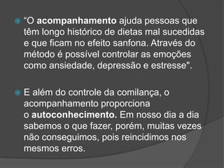  “O acompanhamento ajuda pessoas que
têm longo histórico de dietas mal sucedidas
e que ficam no efeito sanfona. Através do
método é possível controlar as emoções
como ansiedade, depressão e estresse".
 E além do controle da comilança, o
acompanhamento proporciona
o autoconhecimento. Em nosso dia a dia
sabemos o que fazer, porém, muitas vezes
não conseguimos, pois reincidimos nos
mesmos erros.
 