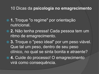 10 Dicas da psicologia no emagrecimento
 1. Troque "o regime" por orientação
nutricional.
 2. Não tenha pressa! Cada pessoa tem um
ritmo de emagrecimento.
 3. Troque o "peso ideal" por um peso viável.
Que tal um peso, dentro de seu peso
clínico, no qual se sinta bonita e atraente?
 4. Cuide do processo! O emagrecimento
virá como consequência.
 