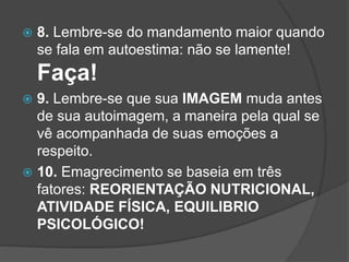  8. Lembre-se do mandamento maior quando
se fala em autoestima: não se lamente!
Faça!
 9. Lembre-se que sua IMAGEM muda antes
de sua autoimagem, a maneira pela qual se
vê acompanhada de suas emoções a
respeito.
 10. Emagrecimento se baseia em três
fatores: REORIENTAÇÃO NUTRICIONAL,
ATIVIDADE FÍSICA, EQUILIBRIO
PSICOLÓGICO!
 