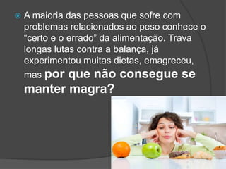  A maioria das pessoas que sofre com
problemas relacionados ao peso conhece o
“certo e o errado” da alimentação. Trava
longas lutas contra a balança, já
experimentou muitas dietas, emagreceu,
mas por que não consegue se
manter magra?
 