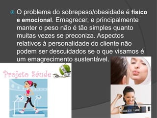  O problema do sobrepeso/obesidade é físico
e emocional. Emagrecer, e principalmente
manter o peso não é tão simples quanto
muitas vezes se preconiza. Aspectos
relativos à personalidade do cliente não
podem ser descuidados se o que visamos é
um emagrecimento sustentável.
 