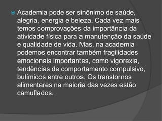  Academia pode ser sinônimo de saúde,
alegria, energia e beleza. Cada vez mais
temos comprovações da importância da
atividade física para a manutenção da saúde
e qualidade de vida. Mas, na academia
podemos encontrar também fragilidades
emocionais importantes, como vigorexia,
tendências de comportamento compulsivo,
bulímicos entre outros. Os transtornos
alimentares na maioria das vezes estão
camuflados.
 