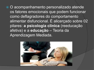  O acompanhamento personalizado atende
os fatores emocionais que podem funcionar
como deflagradores do comportamento
alimentar disfuncional. É alicerçado sobre 02
pilares: a psicologia clínica (reeducação
afetiva) e a educação – Teoria da
Aprendizagem Mediada.
 