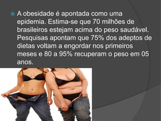  A obesidade é apontada como uma
epidemia. Estima-se que 70 milhões de
brasileiros estejam acima do peso saudável.
Pesquisas apontam que 75% dos adeptos de
dietas voltam a engordar nos primeiros
meses e 80 a 95% recuperam o peso em 05
anos.
 