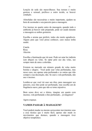 9 
ameixa, e deixe ferver um pouco (cerca de três minutos), 
apagando o fogo e esperando um pouco antes de servir. 
Se você vai servir uma bebida, antes da massagem, não 
sirva o chá, mas pode servi-lo após a sessão se ambos 
quiserem. As melhores bebidas para esse momento, são: 
Vinho branco ou champanhe. 
Evite, bebidas mais fortes, ou cerveja. (cerveja então é a 
bebida mais anti romântica que conheço, lembra jogo de 
futebol, vai que ele se lembre de algum que esteja passando 
na televisão naquele momento... não se arrisque!) 
Por outro lado, champanhe é perfeito, em taças, entre um 
carinho e outro. 
Deixe uma bandeja com morangos, perto. Morangos e 
tesão podem não rimar, mas a sua associação é inevitável. 
Ambiente: 
Escolha com atenção e carinho, onde será a massagem. 
É importante, que os preparativos, aconteçam, de 
preferência, na ausência de seu parceiro, a surpresa é um 
fator altamente excitante. 
Escolha o local, decida se fará a massagem na cama ou no 
chão. 
Abra as janelas e deixe que o ar seja renovado, se possível, 
que entre o sol. Onde será a massagem? Em sua cama ou 
no chão, sobre tapetes e almofadas? Para os lençóis, 
escolha as cores que irá usar, não existe uma cor especifica, 
mas com certeza, algumas que devem ser evitadas, o 
marrom, o cinza, o azul marinho, o verde garrafa, o roxo 
(São cores pesadas) use, o branco, amarelo, azul, verde 
claro, lilás, rosa, vermelho e todas as cores claras. 
O preto, na sua roupa, sim, na cama não. Os lençóis 
floridos são admissíveis, se as estampas forem fortes 
(poázinho, florzinha, bichinhos, rodinhas... melhor não 
usar). 
 