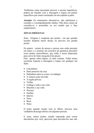 10 
Lençóis de seda são maravilhosos. Sua textura é muito 
gostosa e sensual, prefira-o a outro tecido, se houver 
condição. 
Almofadas são necessárias e muito importante, ajudam na 
hora de acomodar o seu parceiro para a massagem. 
Use incenso no quarto antes da massagem, quando todo o 
ambiente já houver sido preparado, pode ser usado durante 
a massagem se ambos gostarem. 
Escolha o aroma que preferir, todos são muito agradáveis. 
Alguns para que você possa conhecer, caso nunca tenha 
usado: 
Canela 
Rosa 
Alecrim 
Escolha a iluminação que irá usar. Pode ser uma luz indireta 
(um abajur) ou velas. Se optar pelo uso das velas, use 
sempre mais de uma e coloridas. 
Existem no mercado um número grande de velas muito 
bonitas e alegres. Você pode usar velas perfumadas, mas 
nesse caso, use apenas uma perfumada e as outras que irão 
compor a sua decoração, não. Se usar a vela perfumada, não 
use o incenso. 
Lembre-se que você irá usar um óleo, para massagear seu 
parceiro, esse óleo pode ser perfumado, mas escolha um de 
fragrância suave, para que não se torne enjoativo. 
Bom senso deve ser a tônica, imagine um quarto com 
incenso, vela perfumada e óleo perfumado... já imaginou? 
Agora esqueça. 
VAMOS PASSAR À MASSAGEM? 
Você poderá mudar ou mesmo acrescentar movimentos seus 
a essa técnica que é muito fácil, apenas não mude os 
movimentos que destaco, quando a massagem tiver 
objetivo terapêutico. 
 